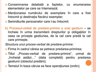  Consemnarea detaliată a faptelor, cu enumerarea
elementelor pe care se întemeiază;
 Menționarea numărului de exemplare în care a fost
întocmit și destinația fiecărui exemplar;
 Semnăturile persoanelor care l-au întocmit.
b) Procesul-verbal de predare-primire a unei gestiuni – se
încheie în urma transmiterii drepturilor și obligațiilor în
ceea ce privește gestiunea, de la cel care predă la cel
care primește.
Structura unui proces-verbal de predare-primire:
 Firma în cadrul căreia se petrece predarea-primirea;
 Titlul „Proces-verbal de predare-primire”, urmat de
„încheiat astăzi…” (data completă) pentru predarea
gestiunii (obiectul predării);
 Temeiul în baza căruia se face operațiunea (ordin);
 