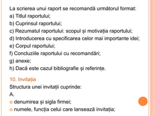 La scrierea unui raport se recomandă următorul format:
a) Titlul raportului;
b) Cuprinsul raportului;
c) Rezumatul raportului: scopul și motivația raportului;
d) Introducerea cu specificarea celor mai importante idei;
e) Corpul raportului;
f) Concluziile raportului cu recomandări;
g) anexe;
h) Dacă este cazul bibliografie și referințe.
10. Invitația
Structura unei invitații cuprinde:
A.
 denumirea și sigla firmei;
 numele, funcția celui care lansează invitația;
 
