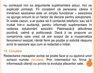 nu contează nici ce argumente suplimentare aduci, nici ce
explicații primești. Fii conștient că persoana căreia îi
înmânezi sesizarea este un simplu funcționar – sesizarea
va ajunge oricum la un factor de decizie pentru soluționare.
În unele cazuri, s-ar putea să fi contactat telefonic sau să fi
invitat într-o audiență, pentru informații suplimentare în
vederea soluționării sesizării. Păstrează-ți atitudinea
pozitivă, calmă și politicoasă. Dacă ți se propune un
compromis care crezi că are scopul de a mușamaliza
fenomenul sesizat, rămâi ferm pe poziție și solicită răspuns
scris la sesizare așa cum ai redactat-o inițial.
13. Circulara
Redactarea mesajelor scrise se poate face și cu ajutorul unor
scrisori numite circulare. Prin intermediul lor, firma își
informează clienții cu privire la evoluția afacerilor sale.
 