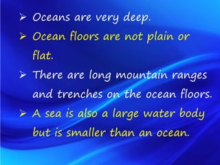  Oceans are very deep.
 Ocean floors are not plain or
flat.
 There are long mountain ranges
and trenches on the ocean floors.
 A sea is also a large water body
but is smaller than an ocean.
 