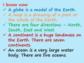 I know now
 A globe is a model of the Earth.
 A map is a drawing of a part or
the whole of the Earth.
 There are four directions – North,
South, East and West.
 A continent is a huge landmass on
the Earth. There are seven
continents.
 An ocean is a very large water
body. There are five oceans.
 