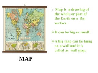 MAP
 Map is a drawing of
the whole or part of
the Earth on a flat
surface.
It can be big or small.
A big map can be hung
on a wall and it is
called as wall map.
 