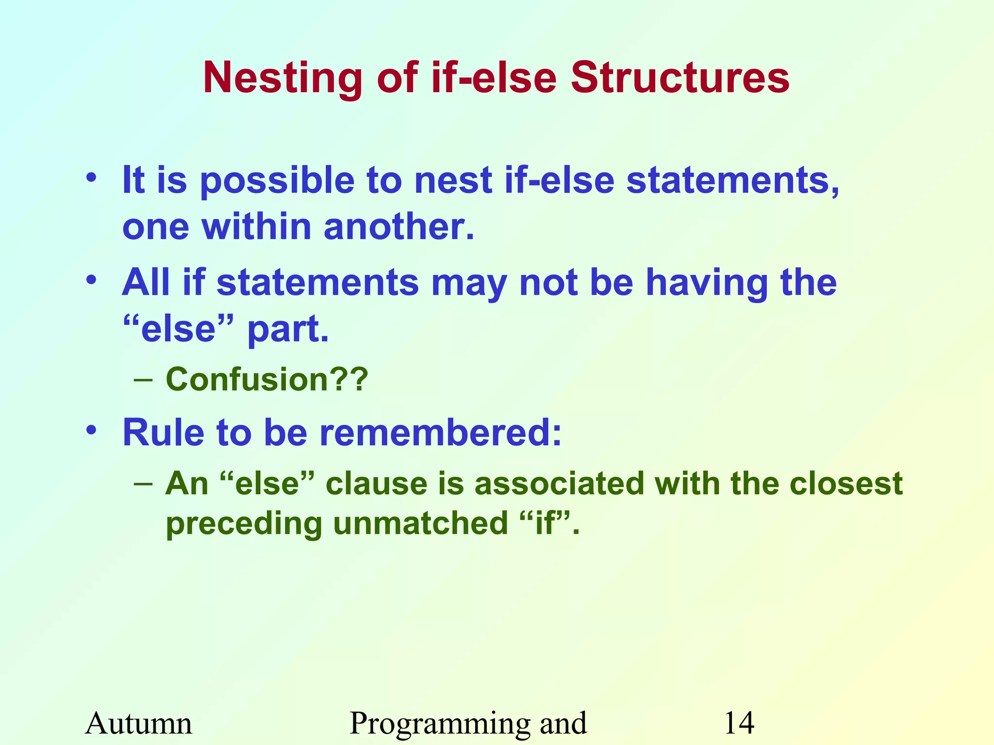 Nesting of if-else Structures

• It is possible to nest if-else statements,
  one within another.
• All if statements may not be having the
  “else” part.
  – Confusion??
• Rule to be remembered:
  – An “else” clause is associated with the closest
    preceding unmatched “if”.




Autumn          Programming and        14
 