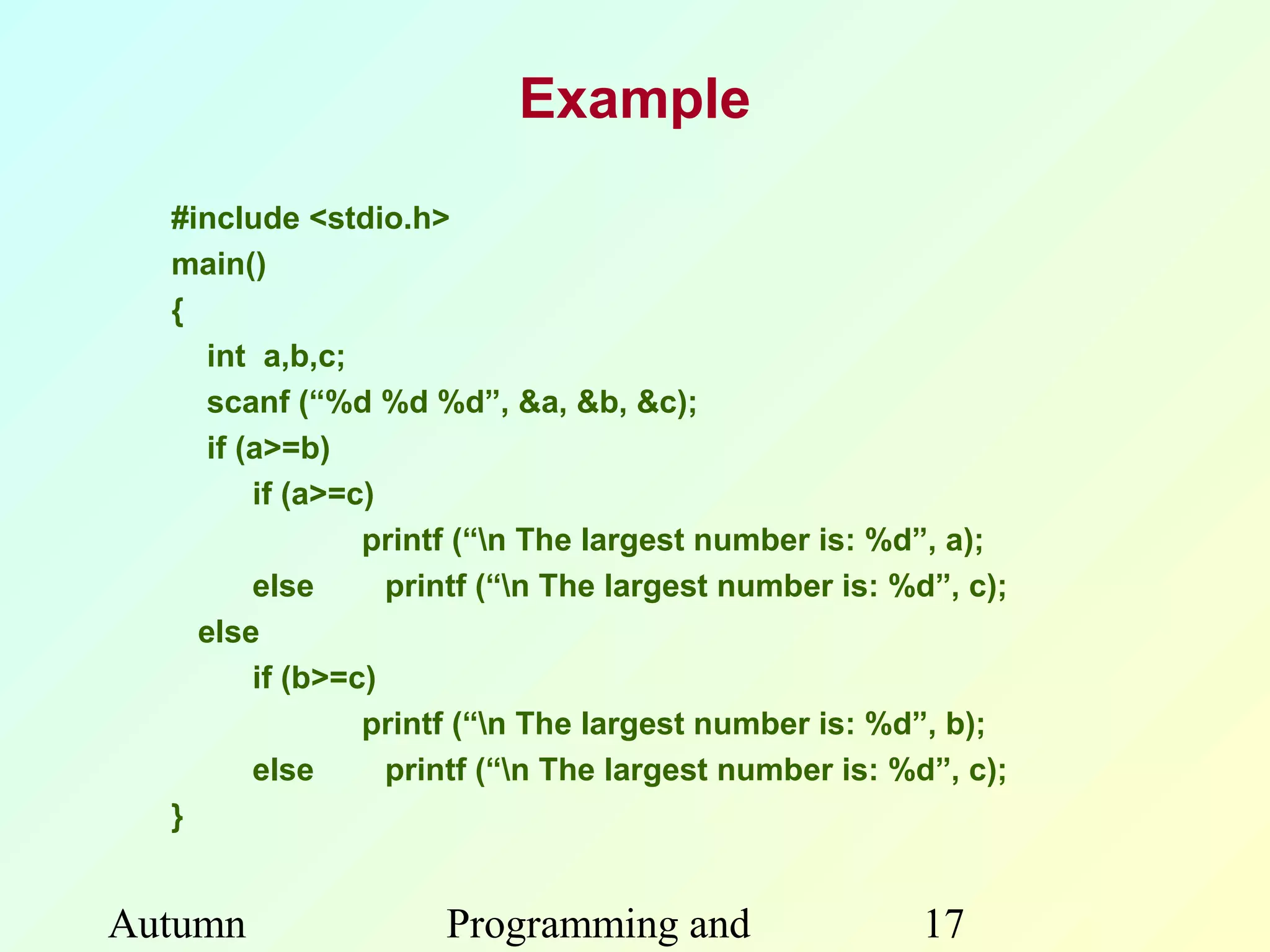 Example
  #include <stdio.h>
  main()
  {
     int a,b,c;
     scanf (“%d %d %d”, &a, &b, &c);
     if (a>=b)
         if (a>=c)
                 printf (“n The largest number is: %d”, a);
         else      printf (“n The largest number is: %d”, c);
    else
         if (b>=c)
                 printf (“n The largest number is: %d”, b);
         else      printf (“n The largest number is: %d”, c);
  }


Autumn               Programming and                   17
 