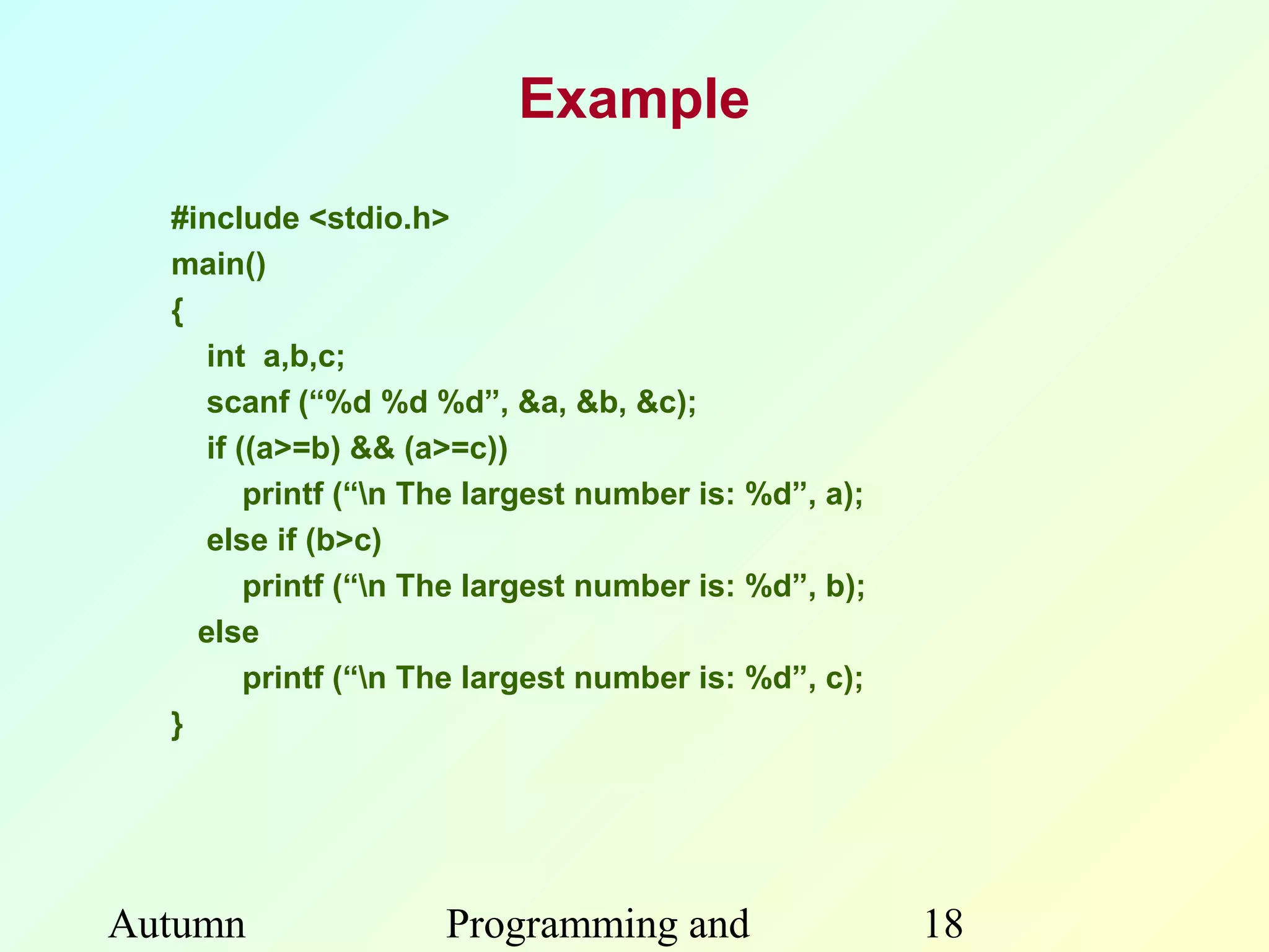 Example
  #include <stdio.h>
  main()
  {
     int a,b,c;
     scanf (“%d %d %d”, &a, &b, &c);
     if ((a>=b) && (a>=c))
         printf (“n The largest number is: %d”, a);
     else if (b>c)
         printf (“n The largest number is: %d”, b);
    else
         printf (“n The largest number is: %d”, c);
  }




Autumn               Programming and                   18
 
