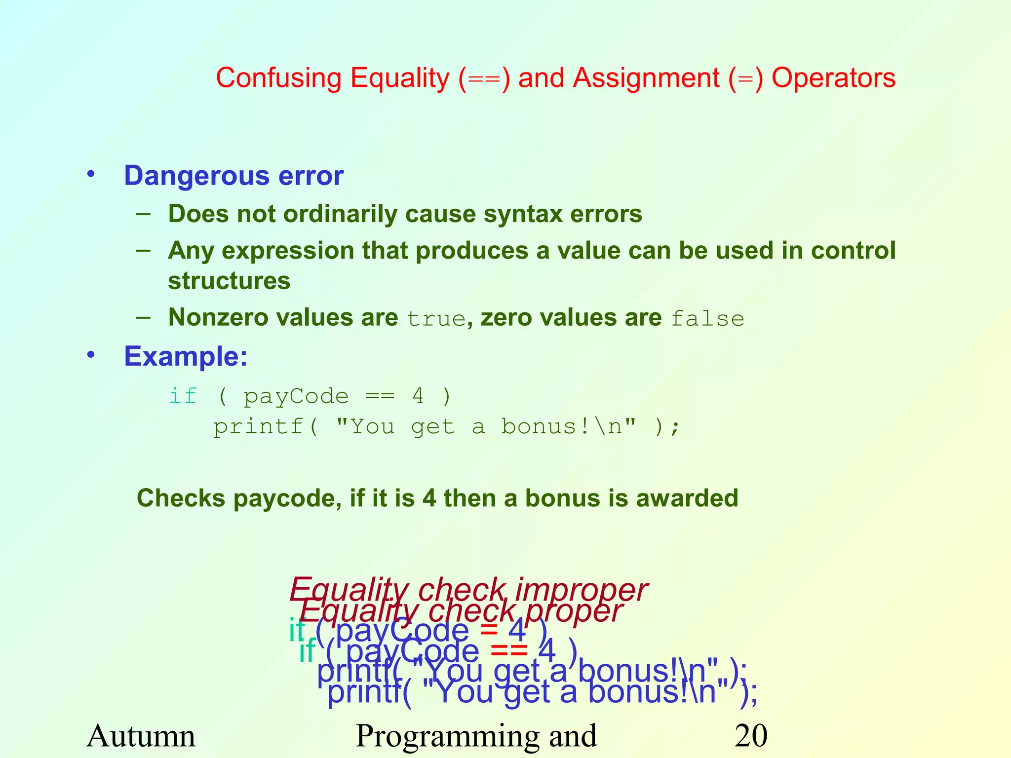 Confusing Equality (==) and Assignment (=) Operators


• Dangerous error
   – Does not ordinarily cause syntax errors
   – Any expression that produces a value can be used in control
     structures
   – Nonzero values are true, zero values are false
• Example:
     if ( payCode == 4 )
        printf( "You get a bonus!n" );

   Checks paycode, if it is 4 then a bonus is awarded


               Equality check improper
                Equality check proper
               if ( payCode = 4 )
                if ( payCode == 4 )
                  printf( "You get a bonus!n" );
                   printf( "You get a bonus!n" );
Autumn                Programming and           20
 