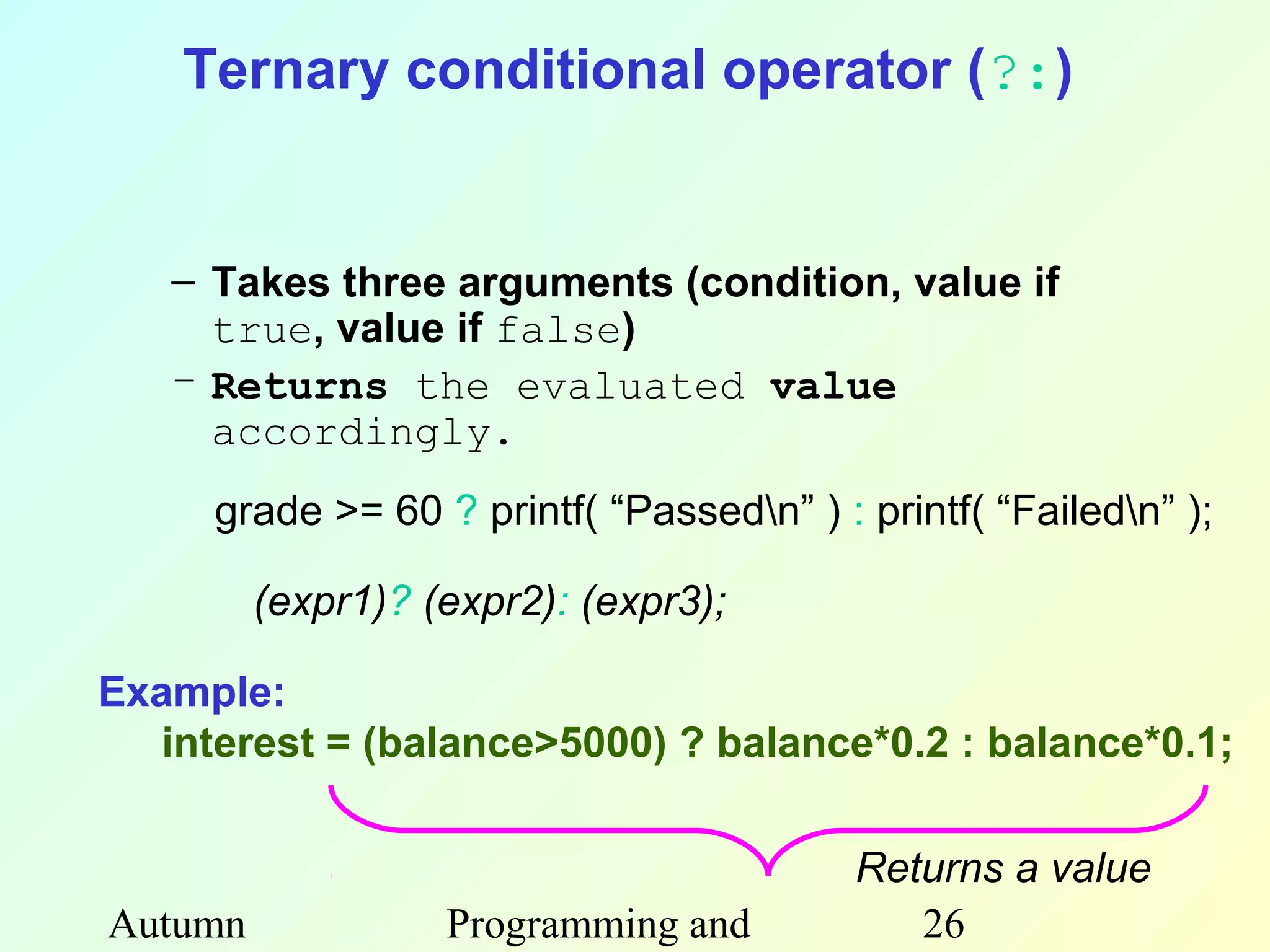 Ternary conditional operator (?:)


   – Takes three arguments (condition, value if
     true, value if false)
   – Returns the evaluated value
     accordingly.
     grade >= 60 ? printf( “Passedn” ) : printf( “Failedn” );

         (expr1)? (expr2): (expr3);

Example:
   interest = (balance>5000) ? balance*0.2 : balance*0.1;

                                          Returns a value
Autumn             Programming and           26
 