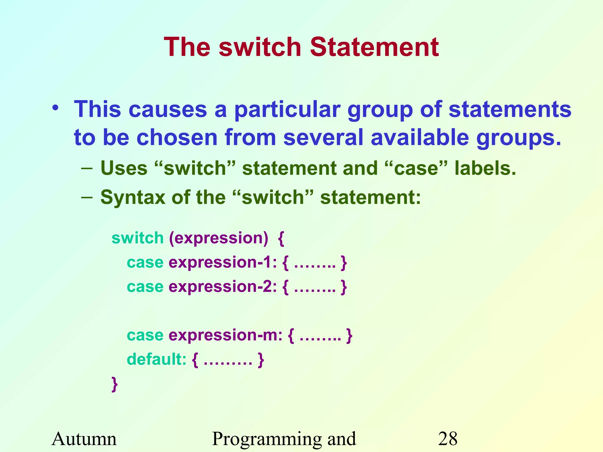 The switch Statement

• This causes a particular group of statements
  to be chosen from several available groups.
  – Uses “switch” statement and “case” labels.
  – Syntax of the “switch” statement:

     switch (expression) {
      case expression-1: { …….. }
      case expression-2: { …….. }

         case expression-m: { …….. }
         default: { ……… }
     }


Autumn             Programming and     28
 