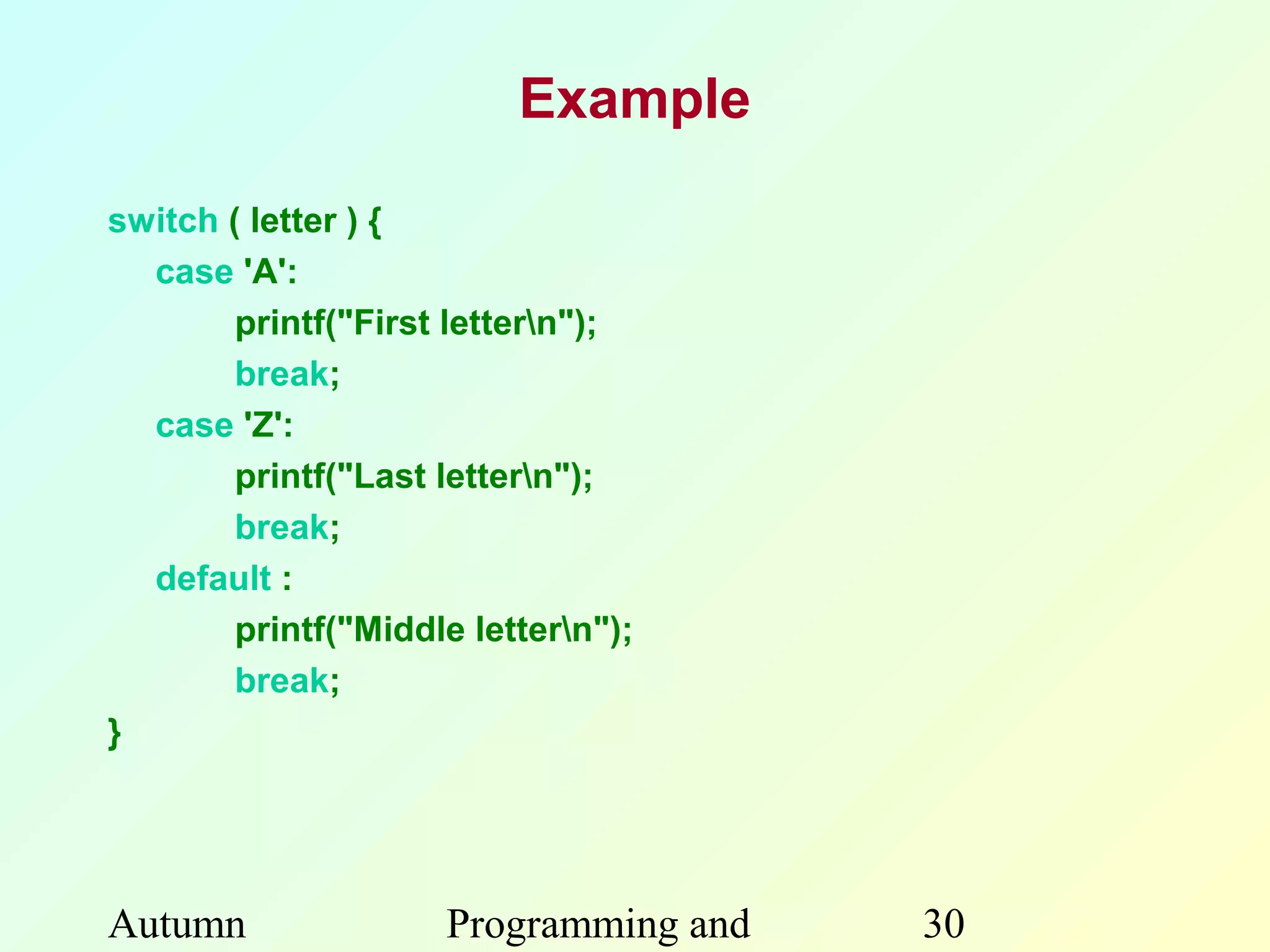 Example

switch ( letter ) {
  case 'A':
        printf("First lettern");
        break;
  case 'Z':
        printf("Last lettern");
        break;
  default :
        printf("Middle lettern");
        break;
}




Autumn               Programming and   30
 
