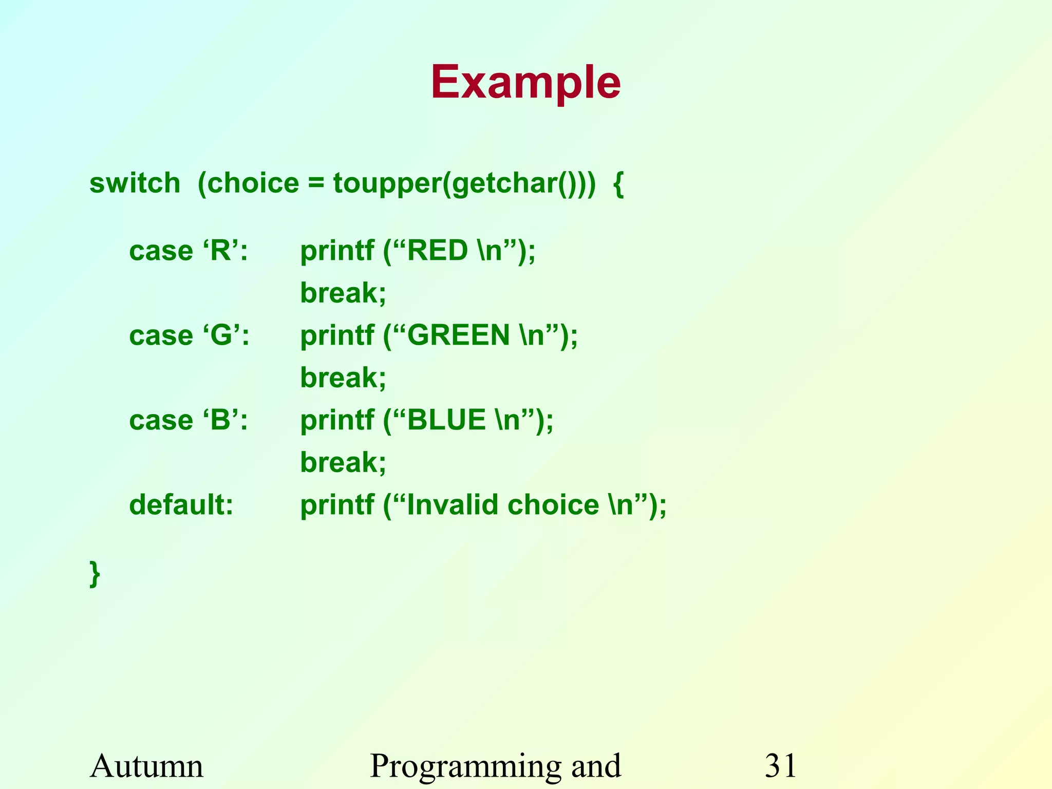 Example

switch (choice = toupper(getchar())) {

    case ‘R’:   printf (“RED n”);
                break;
    case ‘G’:   printf (“GREEN n”);
                break;
    case ‘B’:   printf (“BLUE n”);
                break;
    default:    printf (“Invalid choice n”);

}




Autumn               Programming and            31
 