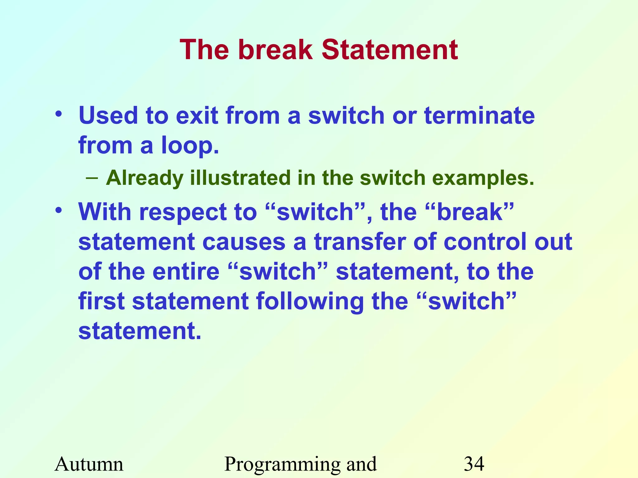 The break Statement

• Used to exit from a switch or terminate
  from a loop.
  – Already illustrated in the switch examples.
• With respect to “switch”, the “break”
  statement causes a transfer of control out
  of the entire “switch” statement, to the
  first statement following the “switch”
  statement.




Autumn         Programming and         34
 