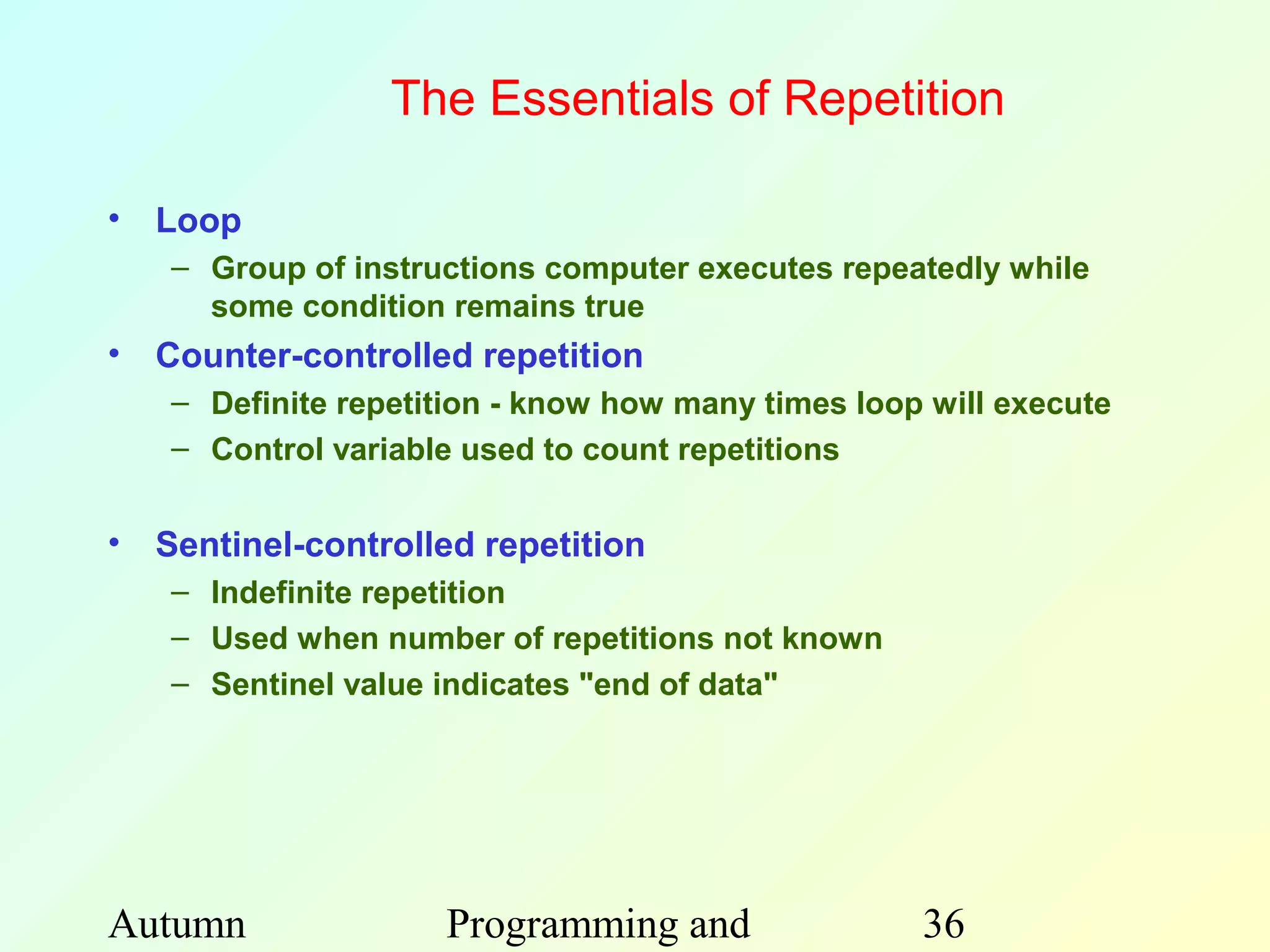 The Essentials of Repetition

• Loop
   – Group of instructions computer executes repeatedly while
     some condition remains true
• Counter-controlled repetition
   – Definite repetition - know how many times loop will execute
   – Control variable used to count repetitions


• Sentinel-controlled repetition
   – Indefinite repetition
   – Used when number of repetitions not known
   – Sentinel value indicates "end of data"




Autumn              Programming and                36
 