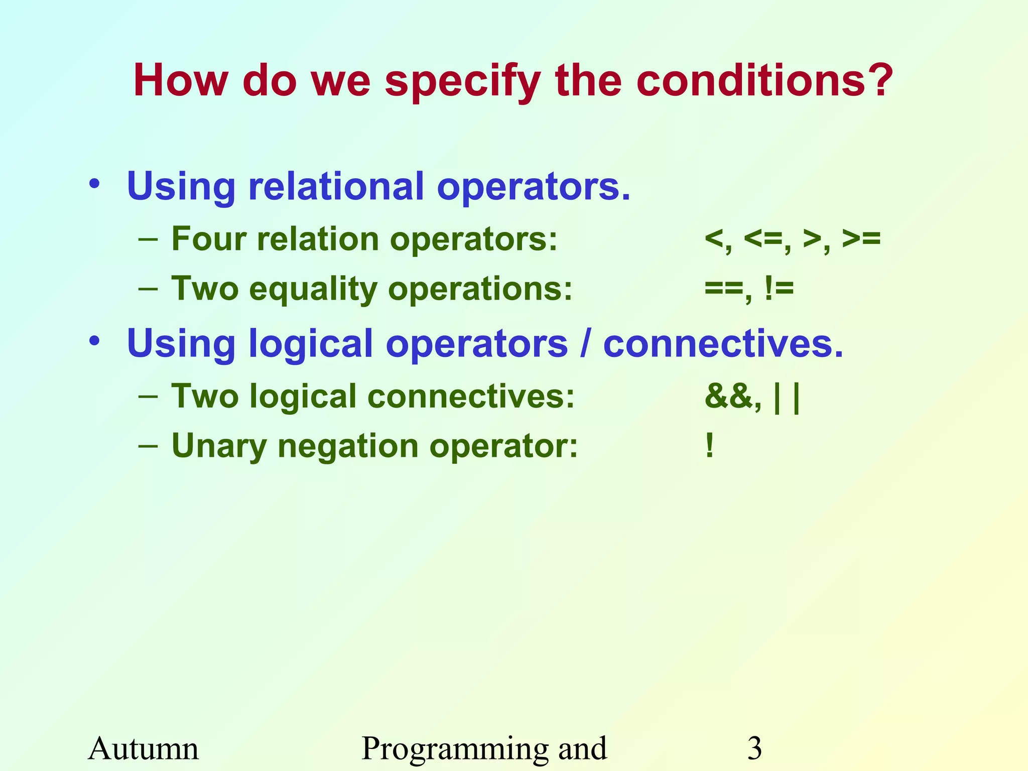 How do we specify the conditions?

• Using relational operators.
  – Four relation operators:     <, <=, >, >=
  – Two equality operations:     ==, !=
• Using logical operators / connectives.
  – Two logical connectives:     &&, | |
  – Unary negation operator:     !




Autumn         Programming and      3
 
