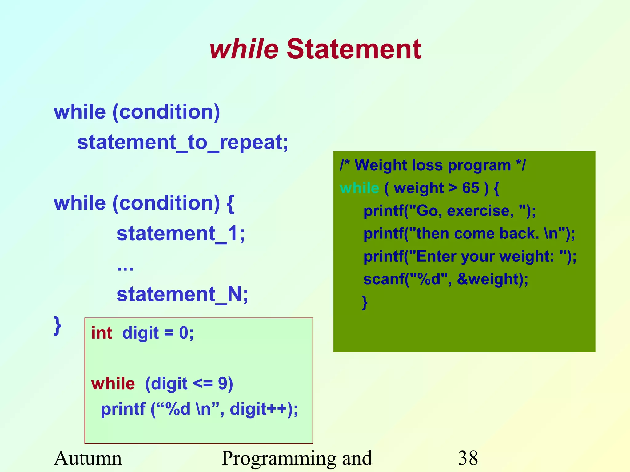 while Statement

while (condition)
  statement_to_repeat;
                                 /* Weight loss program */
                                 while ( weight > 65 ) {
while (condition) {                  printf("Go, exercise, ");
       statement_1;                  printf("then come back. n");
                                     printf("Enter your weight: ");
       ...
                                     scanf("%d", &weight);
       statement_N;                 }
} int digit = 0;

   while (digit <= 9)
    printf (“%d n”, digit++);

Autumn             Programming and               38
 