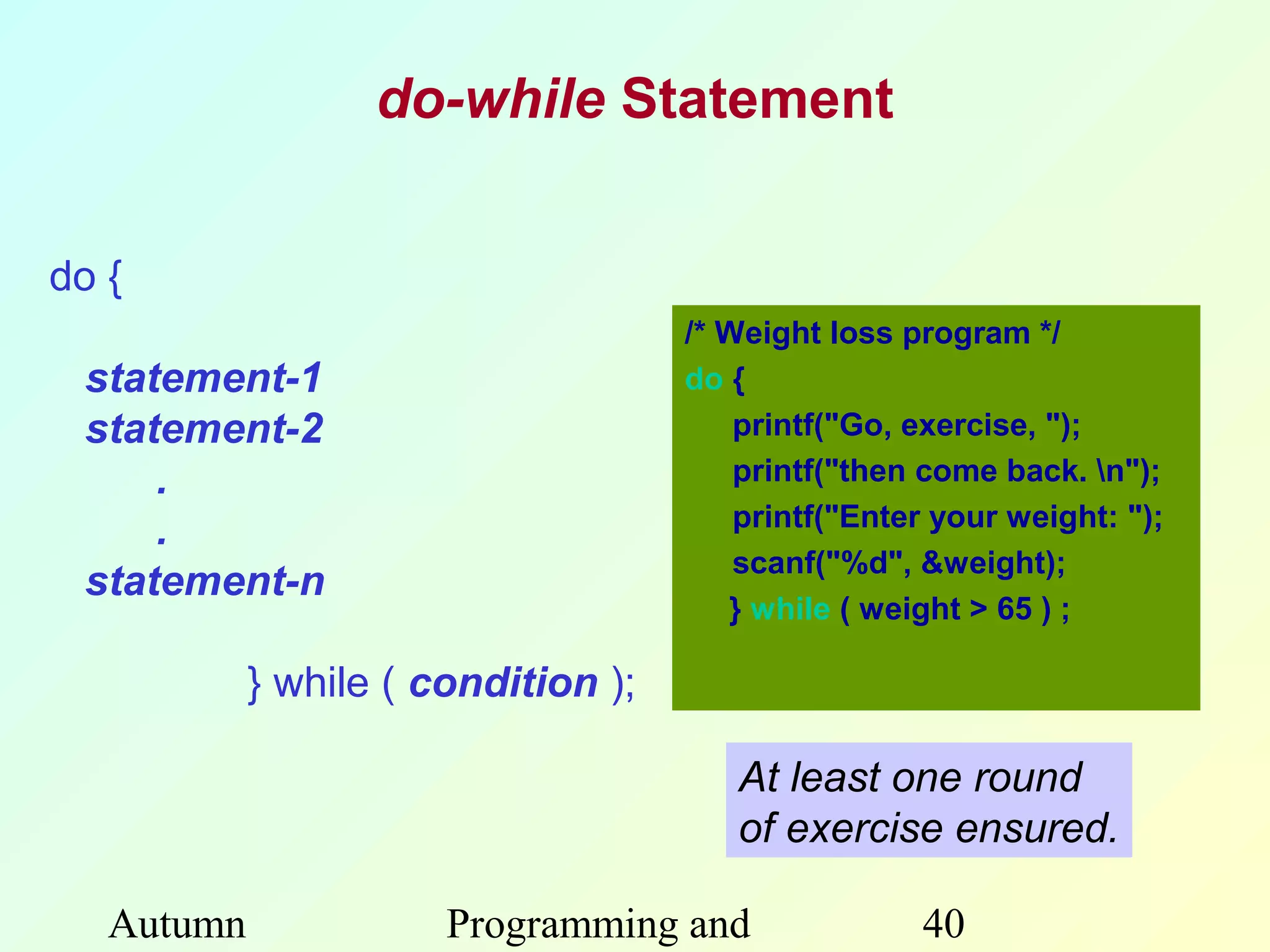 do-while Statement


do {
                                     /* Weight loss program */
 statement-1                         do {
 statement-2                             printf("Go, exercise, ");
     .                                   printf("then come back. n");
                                         printf("Enter your weight: ");
     .
                                         scanf("%d", &weight);
 statement-n
                                        } while ( weight > 65 ) ;

            } while ( condition );

                                        At least one round
                                        of exercise ensured.

   Autumn              Programming and               40
 