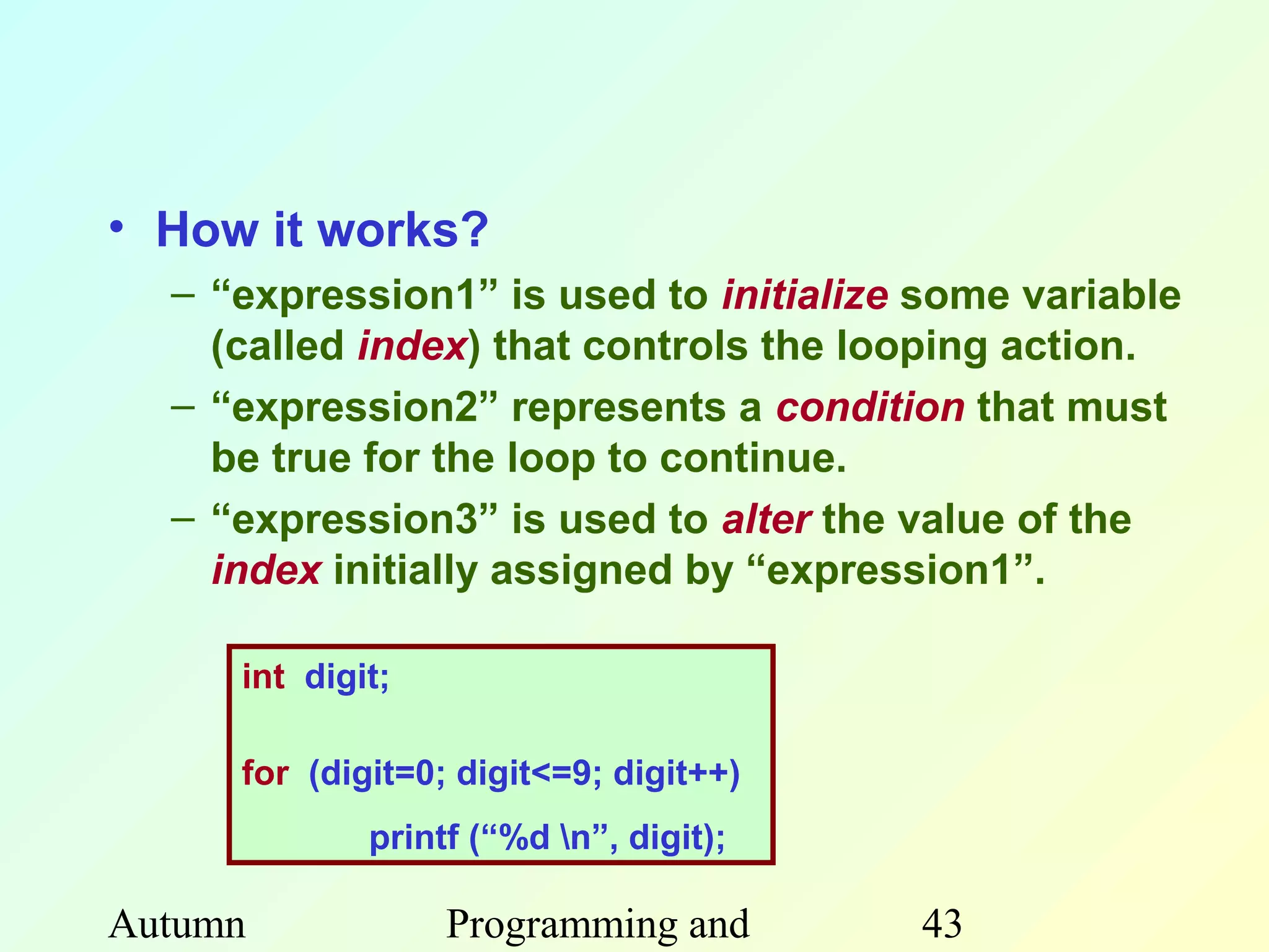 • How it works?
  – “expression1” is used to initialize some variable
    (called index) that controls the looping action.
  – “expression2” represents a condition that must
    be true for the loop to continue.
  – “expression3” is used to alter the value of the
    index initially assigned by “expression1”.

     int digit;

     for (digit=0; digit<=9; digit++)
             printf (“%d n”, digit);

Autumn            Programming and       43
 