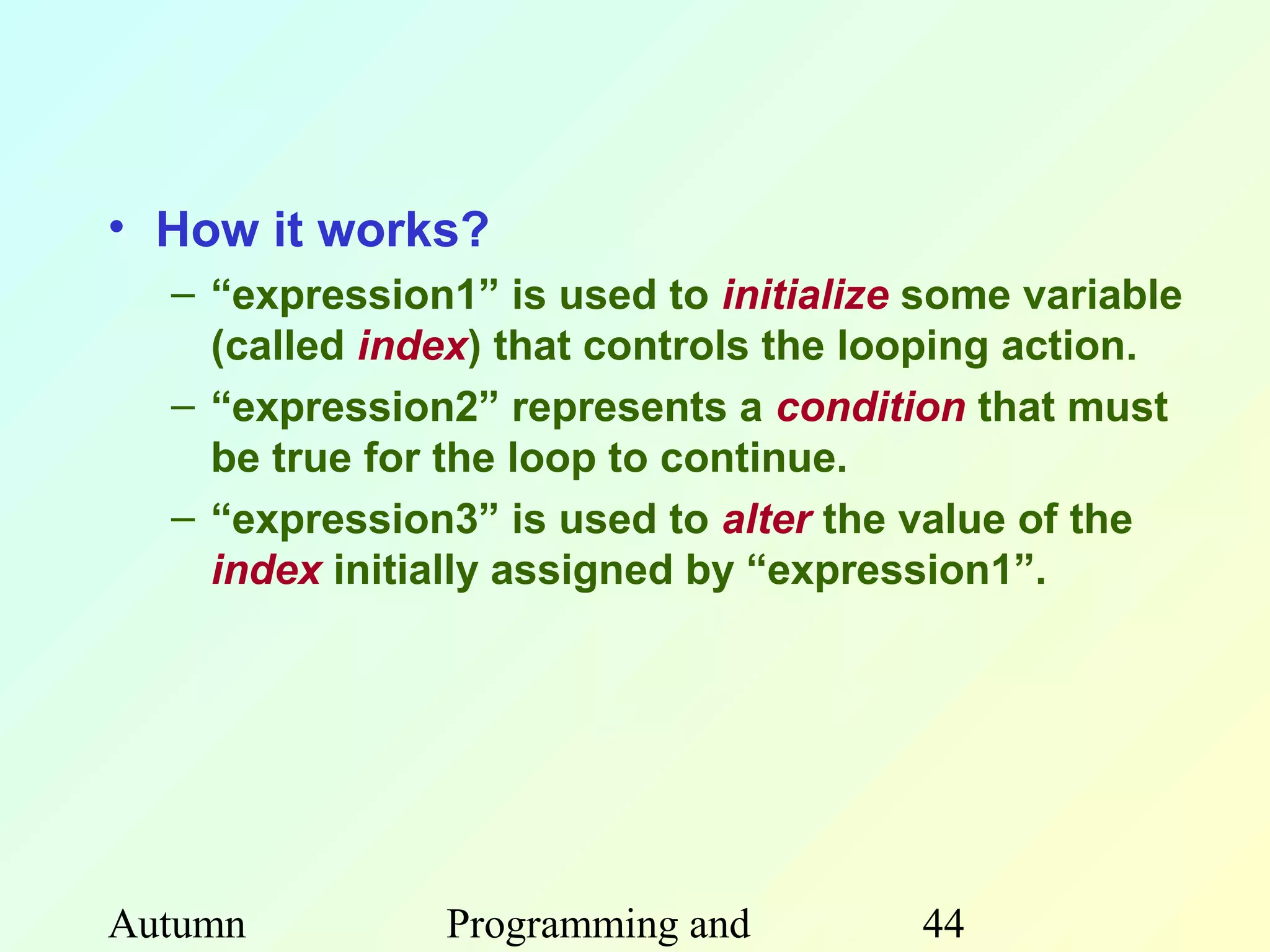 • How it works?
  – “expression1” is used to initialize some variable
    (called index) that controls the looping action.
  – “expression2” represents a condition that must
    be true for the loop to continue.
  – “expression3” is used to alter the value of the
    index initially assigned by “expression1”.




Autumn         Programming and         44
 