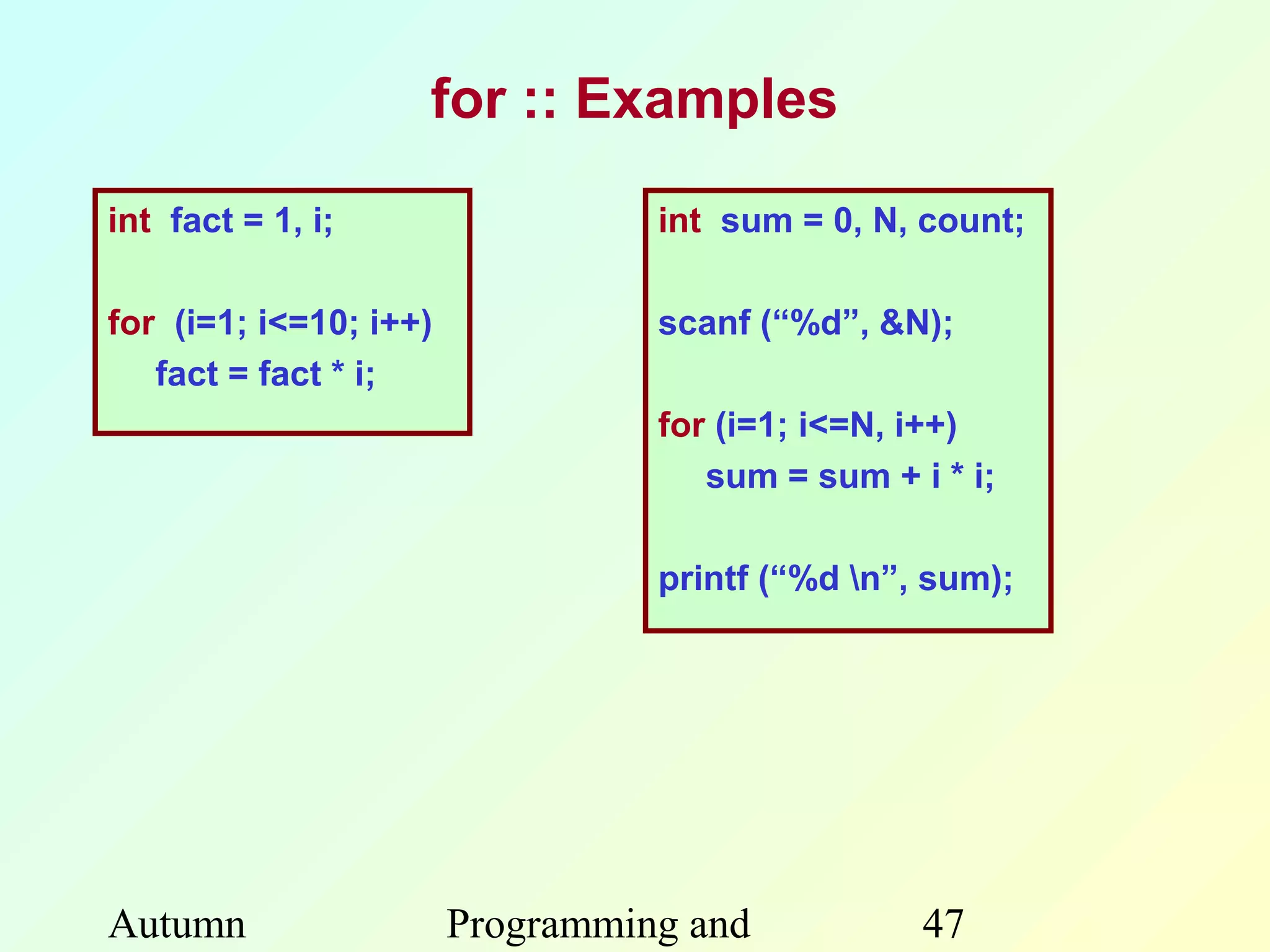 for :: Examples

int fact = 1, i;                  int sum = 0, N, count;

for (i=1; i<=10; i++)             scanf (“%d”, &N);
   fact = fact * i;
                                  for (i=1; i<=N, i++)
                                     sum = sum + i * i;

                                  printf (“%d n”, sum);




Autumn                  Programming and           47
 