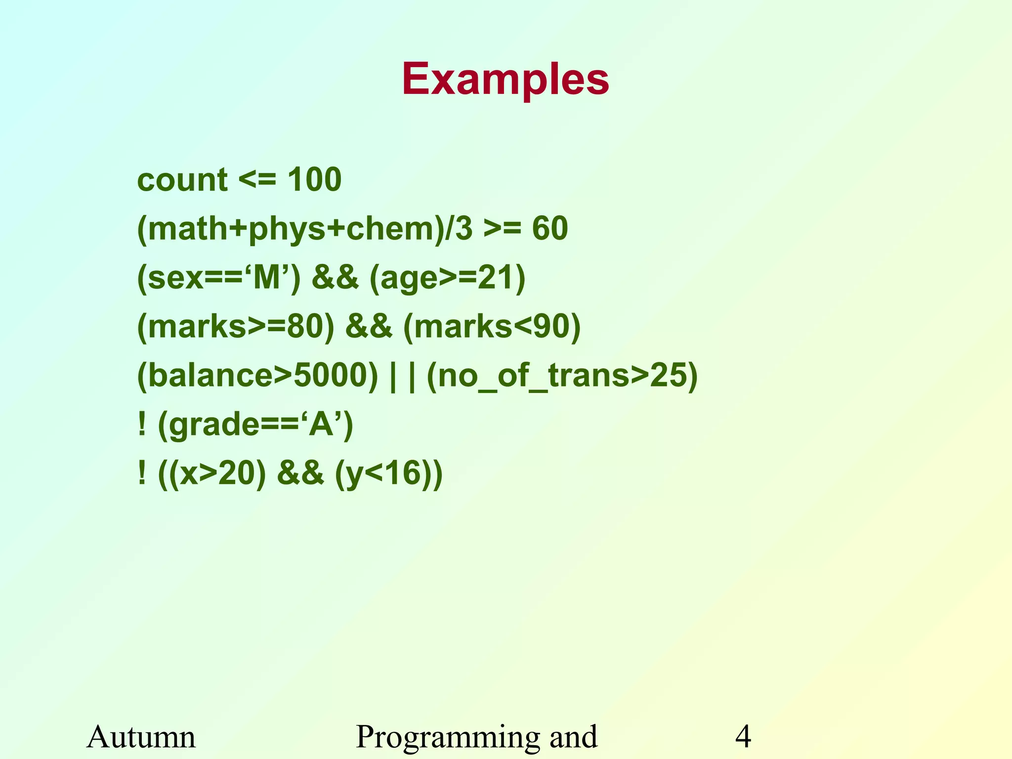 Examples

  count <= 100
  (math+phys+chem)/3 >= 60
  (sex==‘M’) && (age>=21)
  (marks>=80) && (marks<90)
  (balance>5000) | | (no_of_trans>25)
  ! (grade==‘A’)
  ! ((x>20) && (y<16))




Autumn         Programming and          4
 