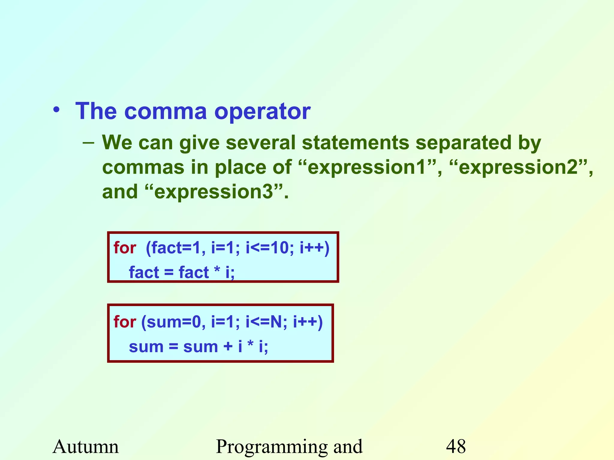• The comma operator
  – We can give several statements separated by
    commas in place of “expression1”, “expression2”,
    and “expression3”.

     for (fact=1, i=1; i<=10; i++)
       fact = fact * i;

     for (sum=0, i=1; i<=N; i++)
       sum = sum + i * i;




Autumn            Programming and    48
 