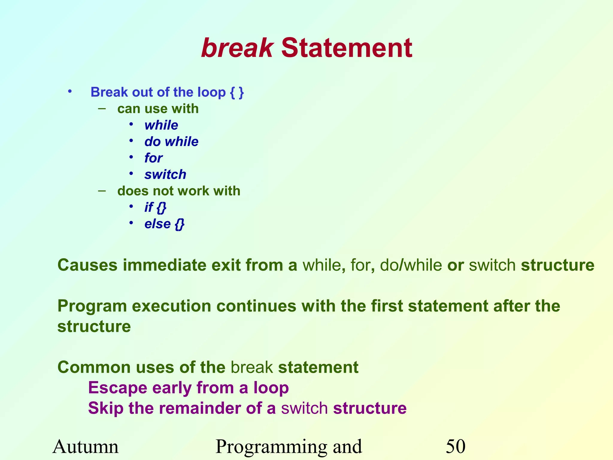 break Statement
 •   Break out of the loop { }
      – can use with
          • while
          • do while
          • for
          • switch
      – does not work with
          • if {}
          • else {}


Causes immediate exit from a while, for, do/while or switch structure

Program execution continues with the first statement after the
structure

Common uses of the break statement
   Escape early from a loop
   Skip the remainder of a switch structure

Autumn                   Programming and         50
 