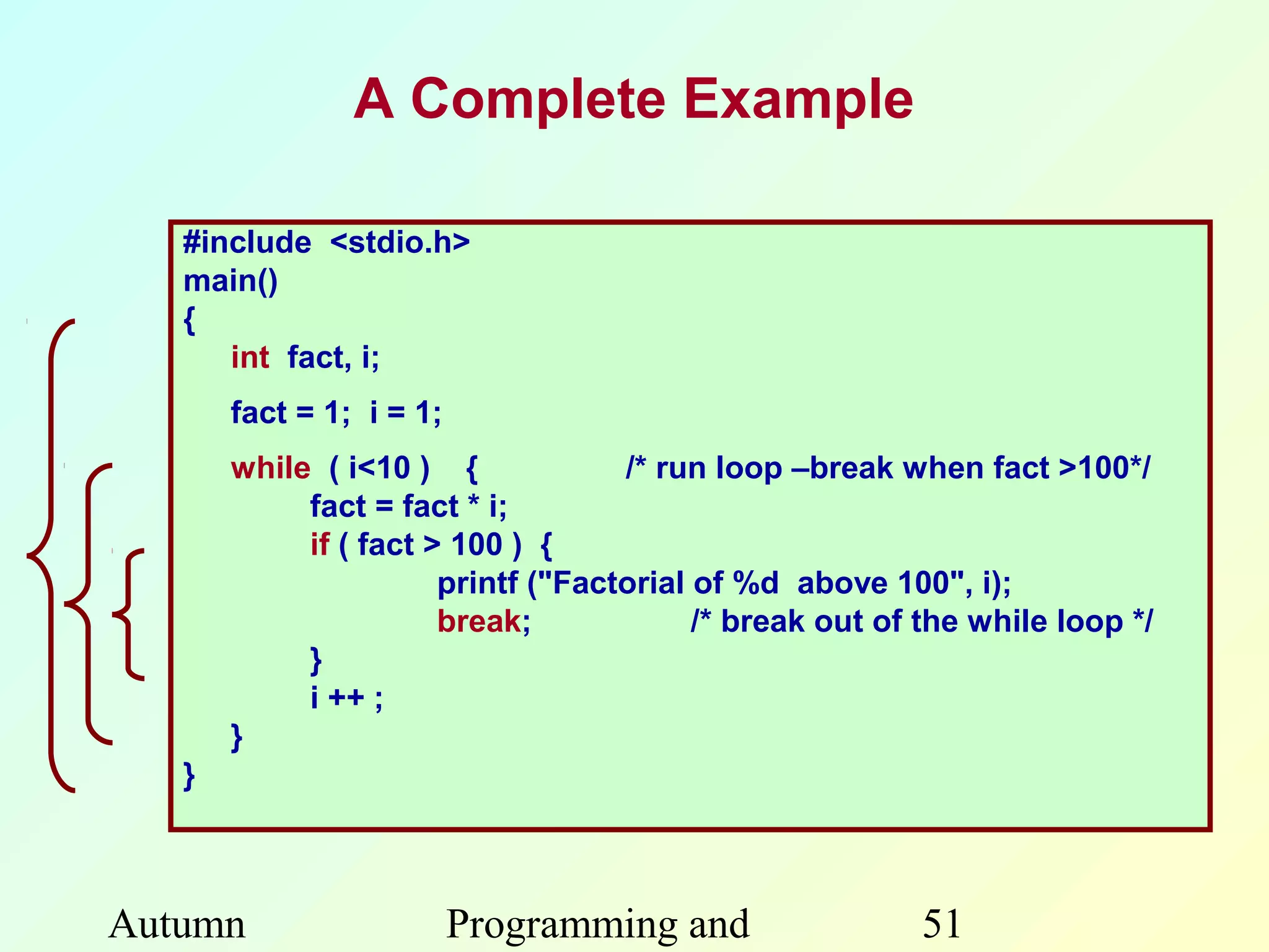 A Complete Example

   #include <stdio.h>
   main()
   {
      int fact, i;
       fact = 1; i = 1;
       while ( i<10 ) {             /* run loop –break when fact >100*/
            fact = fact * i;
            if ( fact > 100 ) {
                       printf ("Factorial of %d above 100", i);
                       break;             /* break out of the while loop */
            }
            i ++ ;
       }
   }



Autumn                    Programming and                51
 