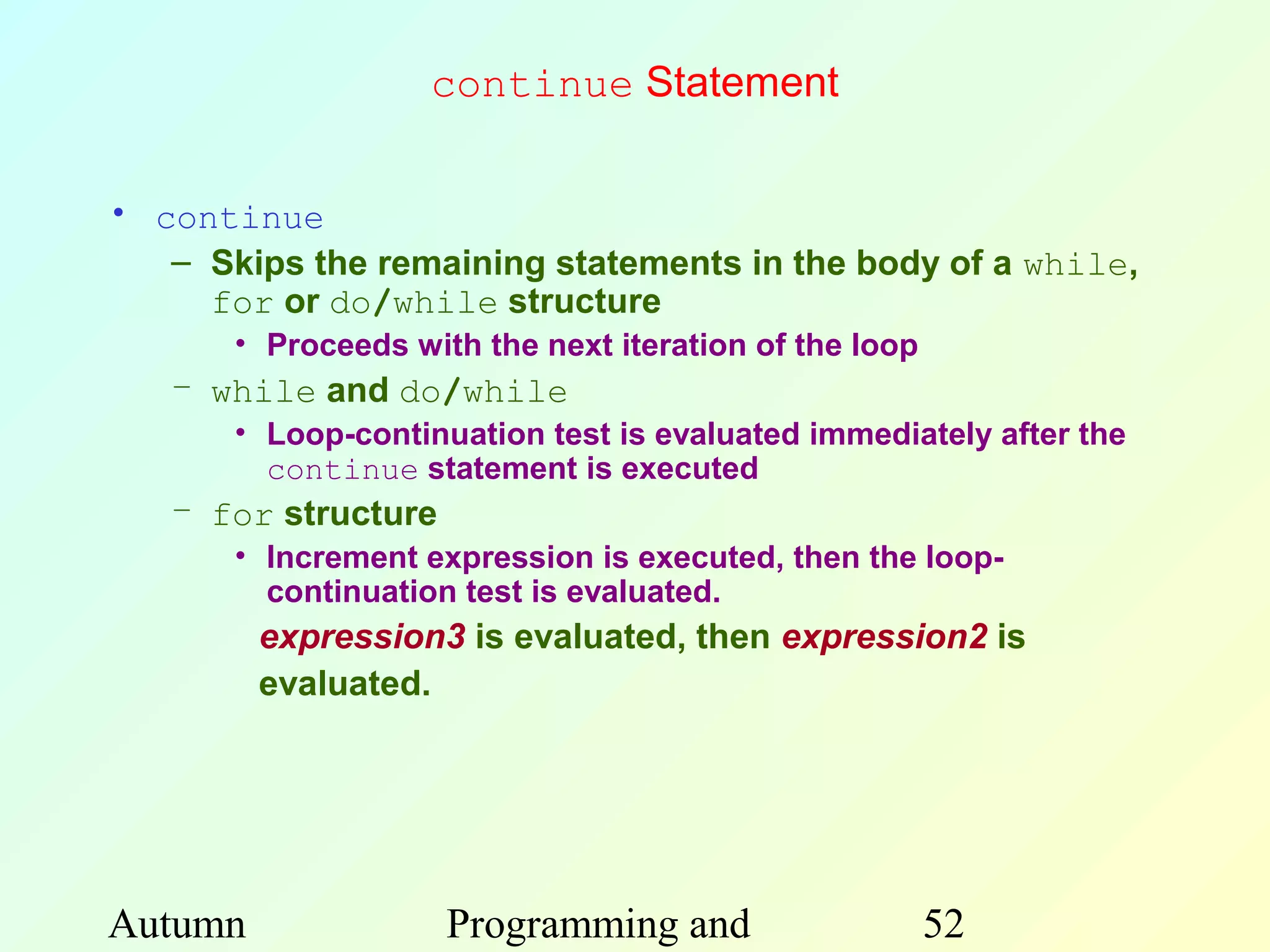 continue Statement

• continue
   – Skips the remaining statements in the body of a while,
     for or do/while structure
       • Proceeds with the next iteration of the loop
   – while and do/while
       • Loop-continuation test is evaluated immediately after the
         continue statement is executed
   – for structure
       • Increment expression is executed, then the loop-
         continuation test is evaluated.
         expression3 is evaluated, then expression2 is
         evaluated.




Autumn               Programming and                    52
 