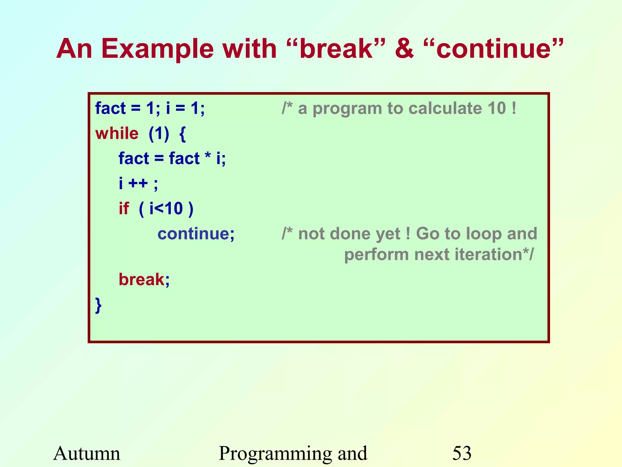 An Example with “break” & “continue”

   fact = 1; i = 1;      /* a program to calculate 10 !
   while (1) {
      fact = fact * i;
      i ++ ;
      if ( i<10 )
            continue;    /* not done yet ! Go to loop and
                                 perform next iteration*/
       break;
   }




Autumn             Programming and            53
 