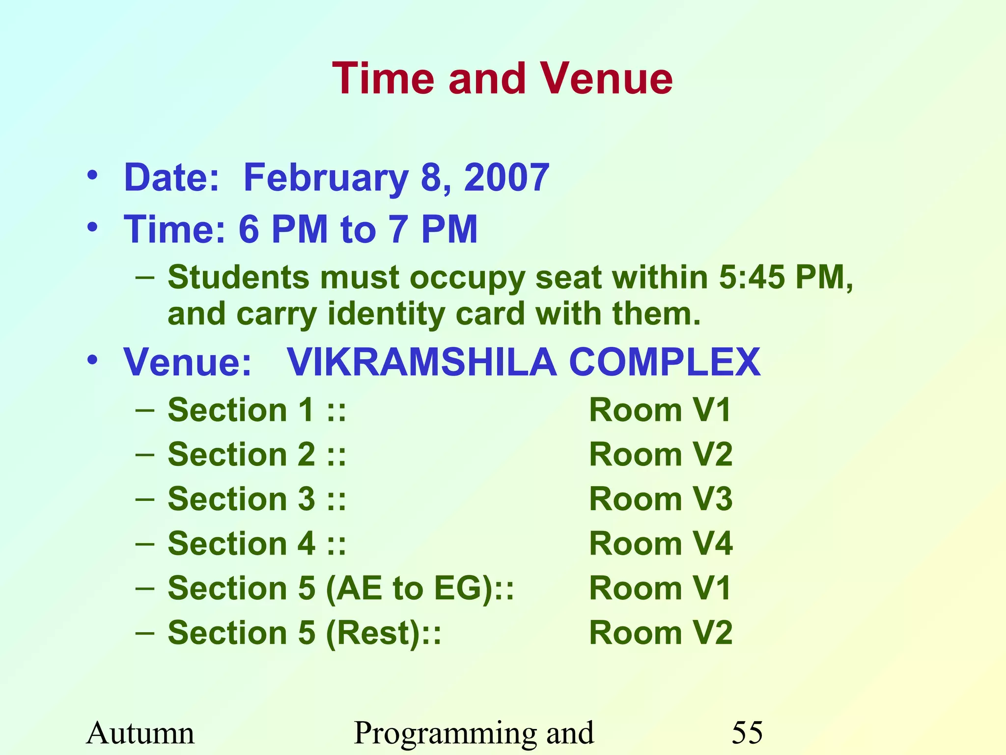 Time and Venue

• Date: February 8, 2007
• Time: 6 PM to 7 PM
  – Students must occupy seat within 5:45 PM,
    and carry identity card with them.
• Venue: VIKRAMSHILA COMPLEX
  –   Section 1 ::             Room V1
  –   Section 2 ::             Room V2
  –   Section 3 ::             Room V3
  –   Section 4 ::             Room V4
  –   Section 5 (AE to EG)::   Room V1
  –   Section 5 (Rest)::       Room V2

Autumn           Programming and     55
 