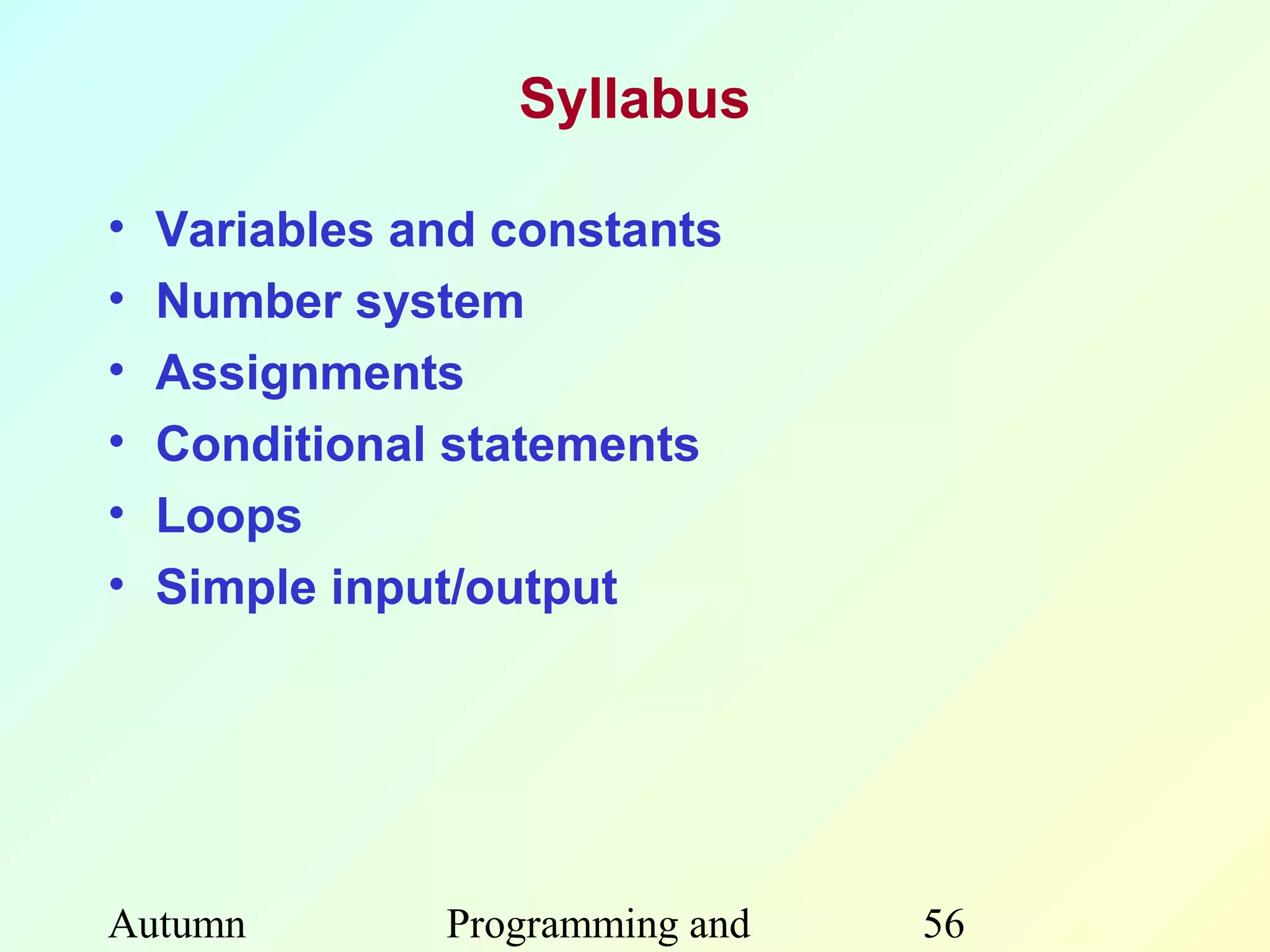 Syllabus

•   Variables and constants
•   Number system
•   Assignments
•   Conditional statements
•   Loops
•   Simple input/output




Autumn         Programming and   56
 