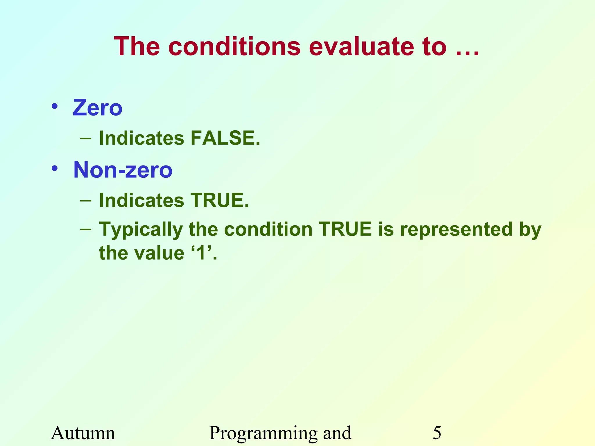 The conditions evaluate to …

• Zero
  – Indicates FALSE.
• Non-zero
  – Indicates TRUE.
  – Typically the condition TRUE is represented by
    the value ‘1’.




Autumn         Programming and        5
 