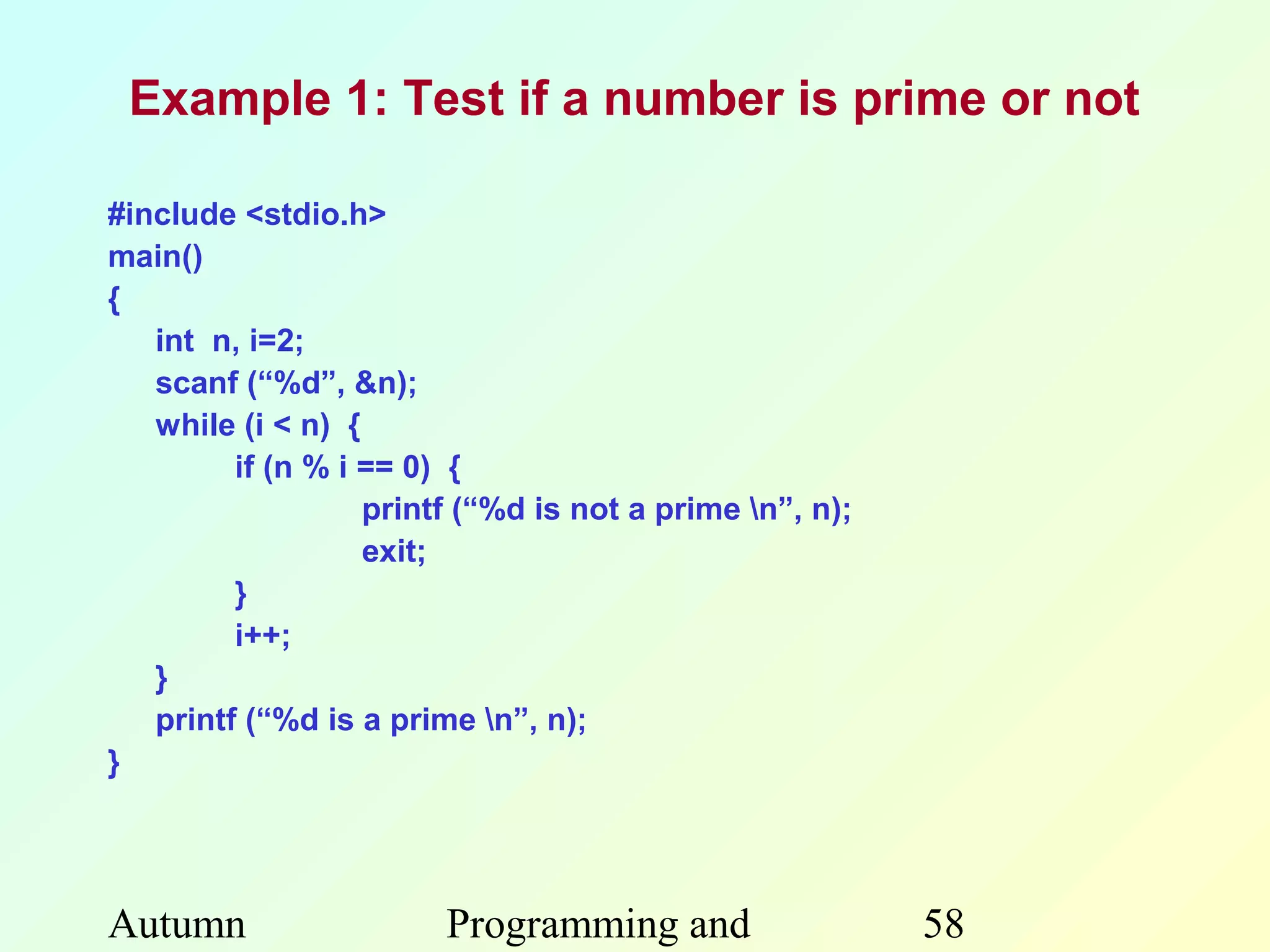 Example 1: Test if a number is prime or not

#include <stdio.h>
main()
{
   int n, i=2;
   scanf (“%d”, &n);
   while (i < n) {
         if (n % i == 0) {
                   printf (“%d is not a prime n”, n);
                   exit;
         }
         i++;
   }
   printf (“%d is a prime n”, n);
}




Autumn                  Programming and                  58
 