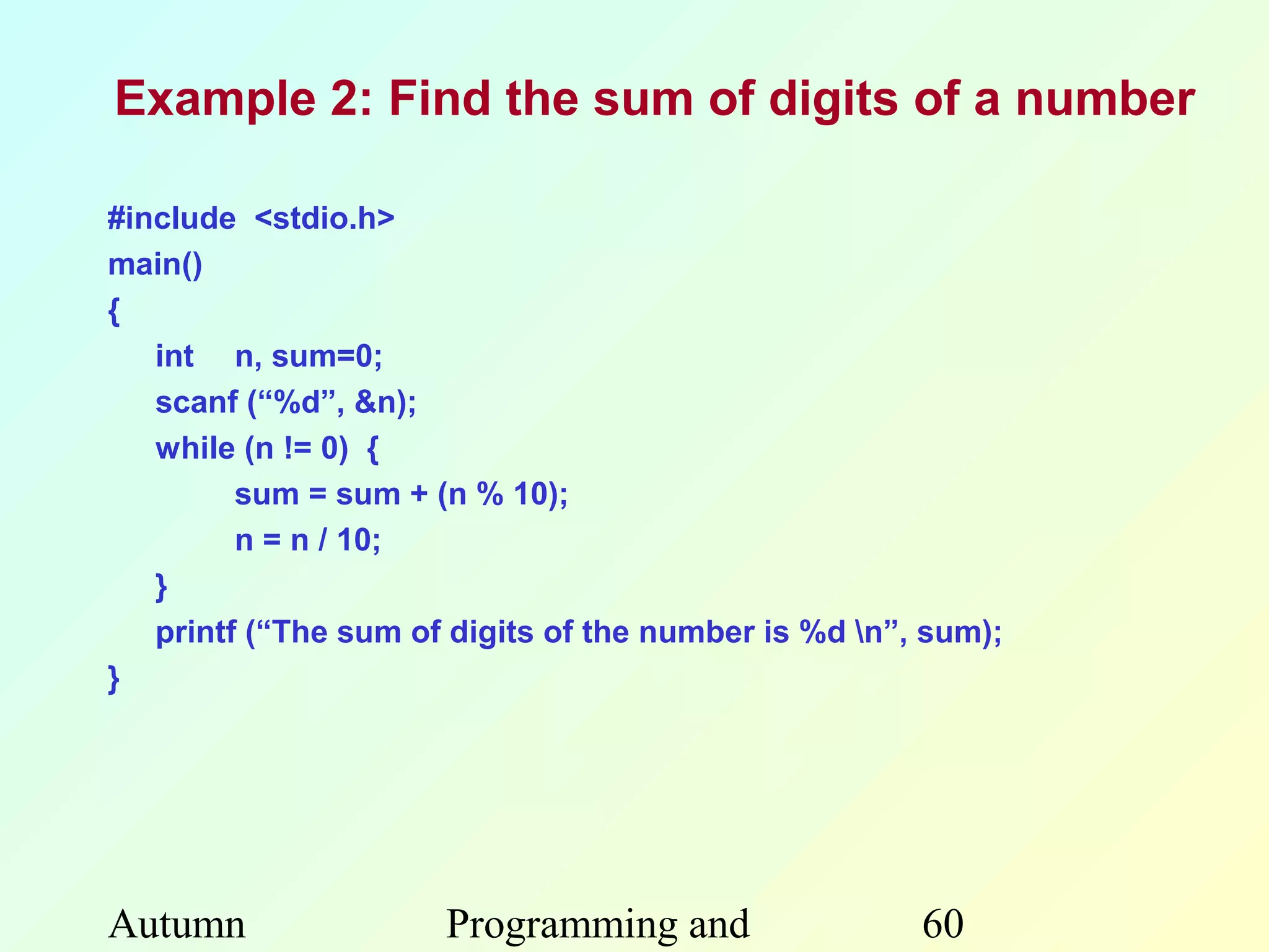 Example 2: Find the sum of digits of a number

#include <stdio.h>
main()
{
   int n, sum=0;
   scanf (“%d”, &n);
   while (n != 0) {
         sum = sum + (n % 10);
         n = n / 10;
   }
   printf (“The sum of digits of the number is %d n”, sum);
}




Autumn                Programming and                 60
 