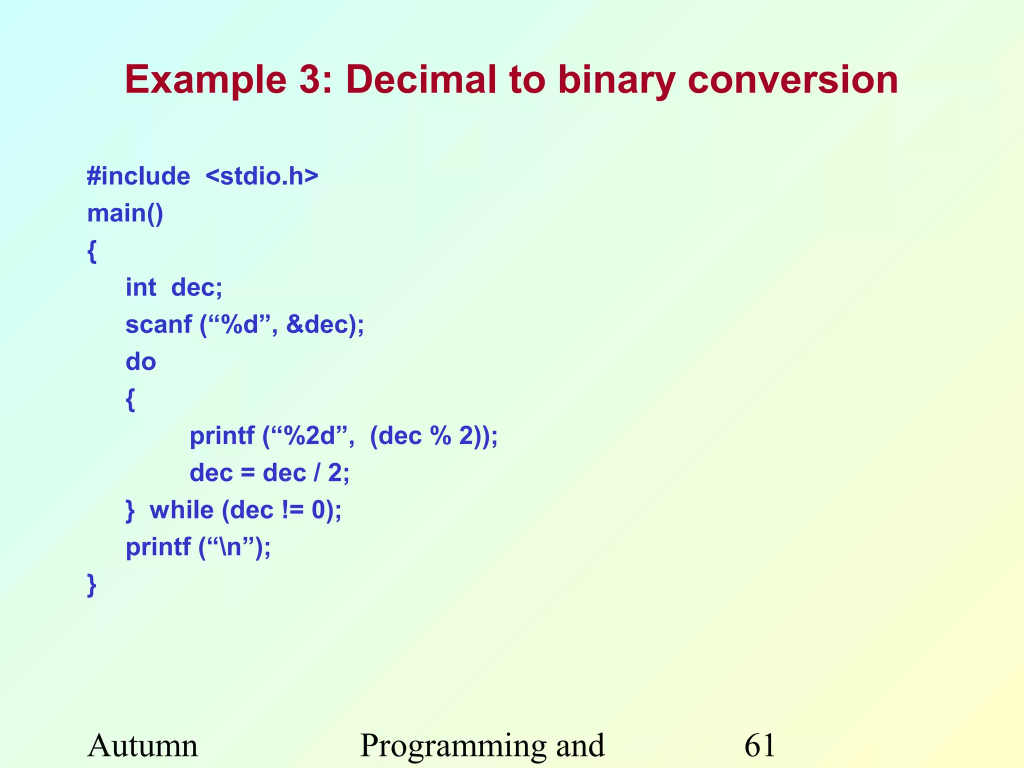 Example 3: Decimal to binary conversion

#include <stdio.h>
main()
{
   int dec;
   scanf (“%d”, &dec);
   do
   {
         printf (“%2d”, (dec % 2));
         dec = dec / 2;
   } while (dec != 0);
   printf (“n”);
}




Autumn                 Programming and   61
 