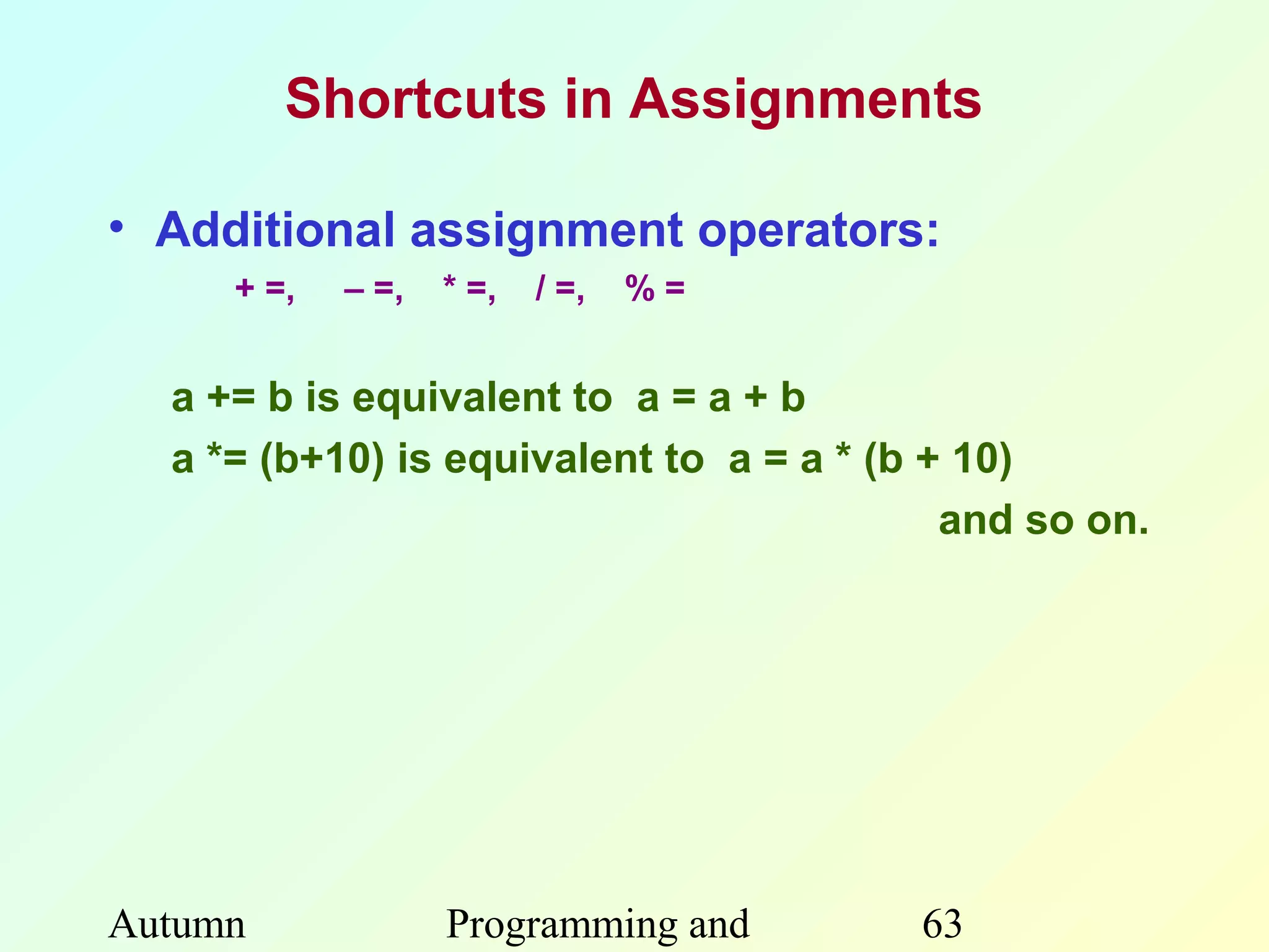 Shortcuts in Assignments

• Additional assignment operators:
     + =,   – =,   * =,   / =,   %=


  a += b is equivalent to a = a + b
  a *= (b+10) is equivalent to a = a * (b + 10)
                                           and so on.




Autumn             Programming and       63
 