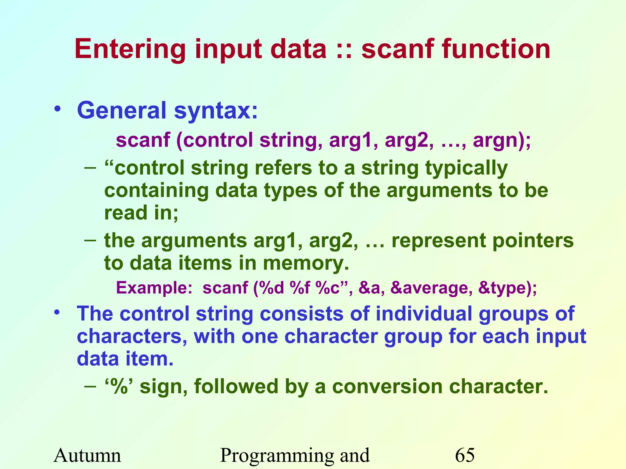 Entering input data :: scanf function

• General syntax:
      scanf (control string, arg1, arg2, …, argn);
   – “control string refers to a string typically
     containing data types of the arguments to be
     read in;
   – the arguments arg1, arg2, … represent pointers
     to data items in memory.
      Example: scanf (%d %f %c”, &a, &average, &type);
• The control string consists of individual groups of
  characters, with one character group for each input
  data item.
   – ‘%’ sign, followed by a conversion character.


Autumn           Programming and            65
 