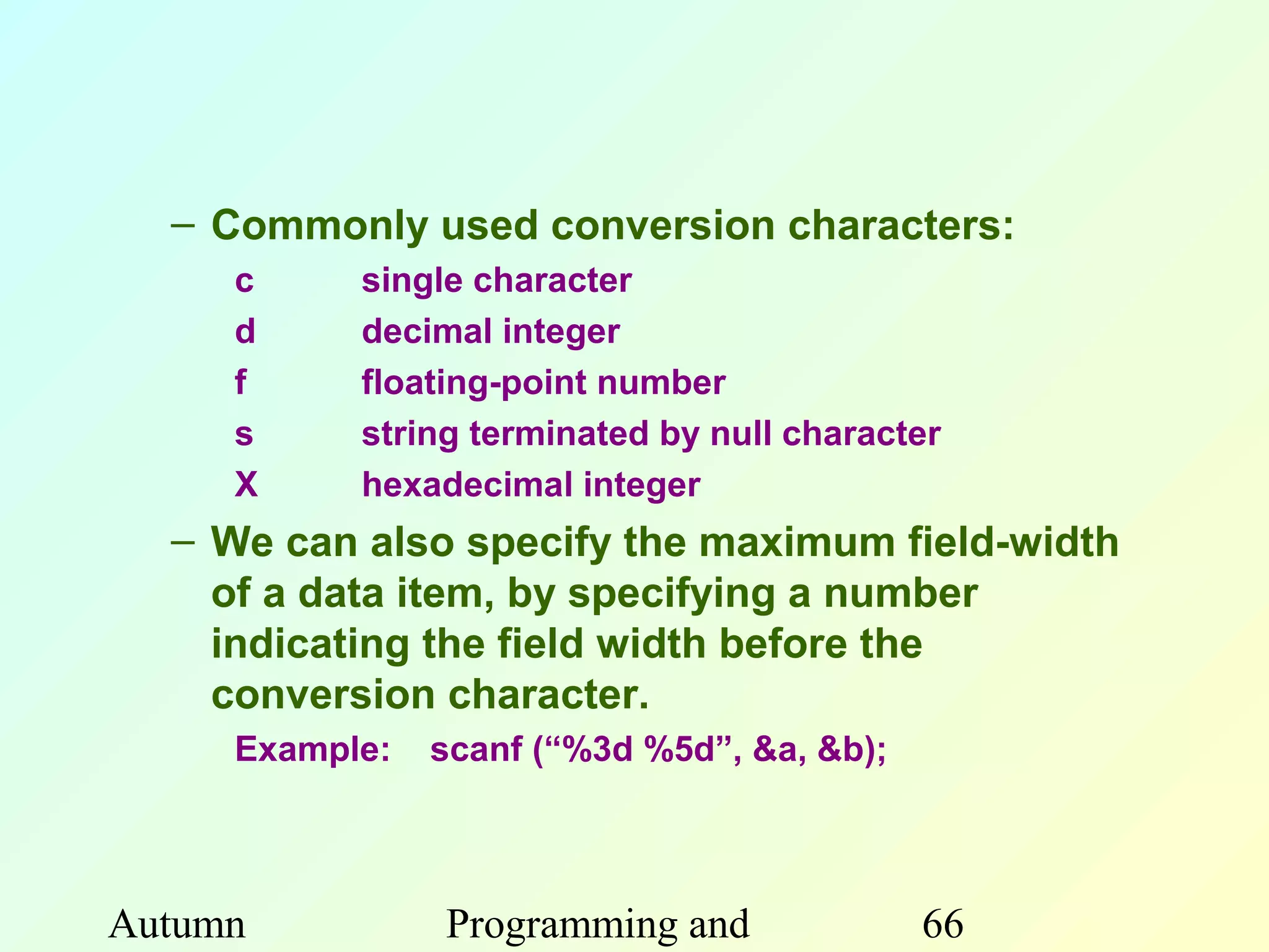 – Commonly used conversion characters:
     c     single character
     d     decimal integer
     f     floating-point number
     s     string terminated by null character
     X     hexadecimal integer
  – We can also specify the maximum field-width
    of a data item, by specifying a number
    indicating the field width before the
    conversion character.
     Example:   scanf (“%3d %5d”, &a, &b);




Autumn          Programming and              66
 