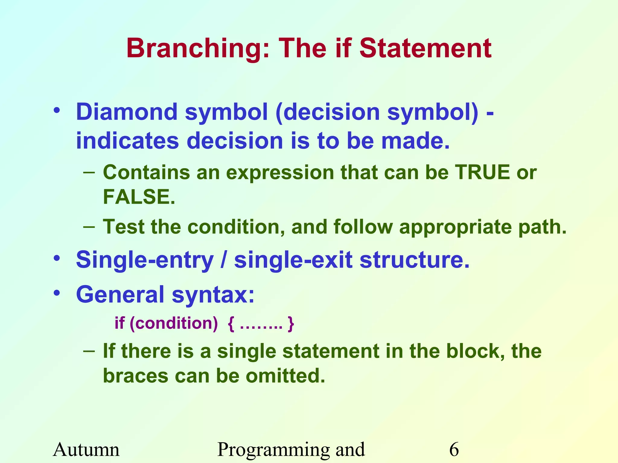 Branching: The if Statement

• Diamond symbol (decision symbol) -
  indicates decision is to be made.
  – Contains an expression that can be TRUE or
    FALSE.
  – Test the condition, and follow appropriate path.
• Single-entry / single-exit structure.
• General syntax:
     if (condition) { …….. }
  – If there is a single statement in the block, the
    braces can be omitted.


Autumn            Programming and        6
 