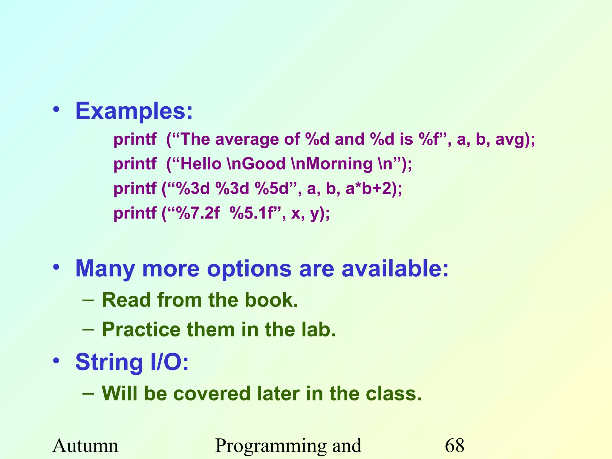 • Examples:
     printf (“The average of %d and %d is %f”, a, b, avg);
     printf (“Hello nGood nMorning n”);
     printf (“%3d %3d %5d”, a, b, a*b+2);
     printf (“%7.2f %5.1f”, x, y);


• Many more options are available:
  – Read from the book.
  – Practice them in the lab.
• String I/O:
  – Will be covered later in the class.

Autumn           Programming and              68
 
