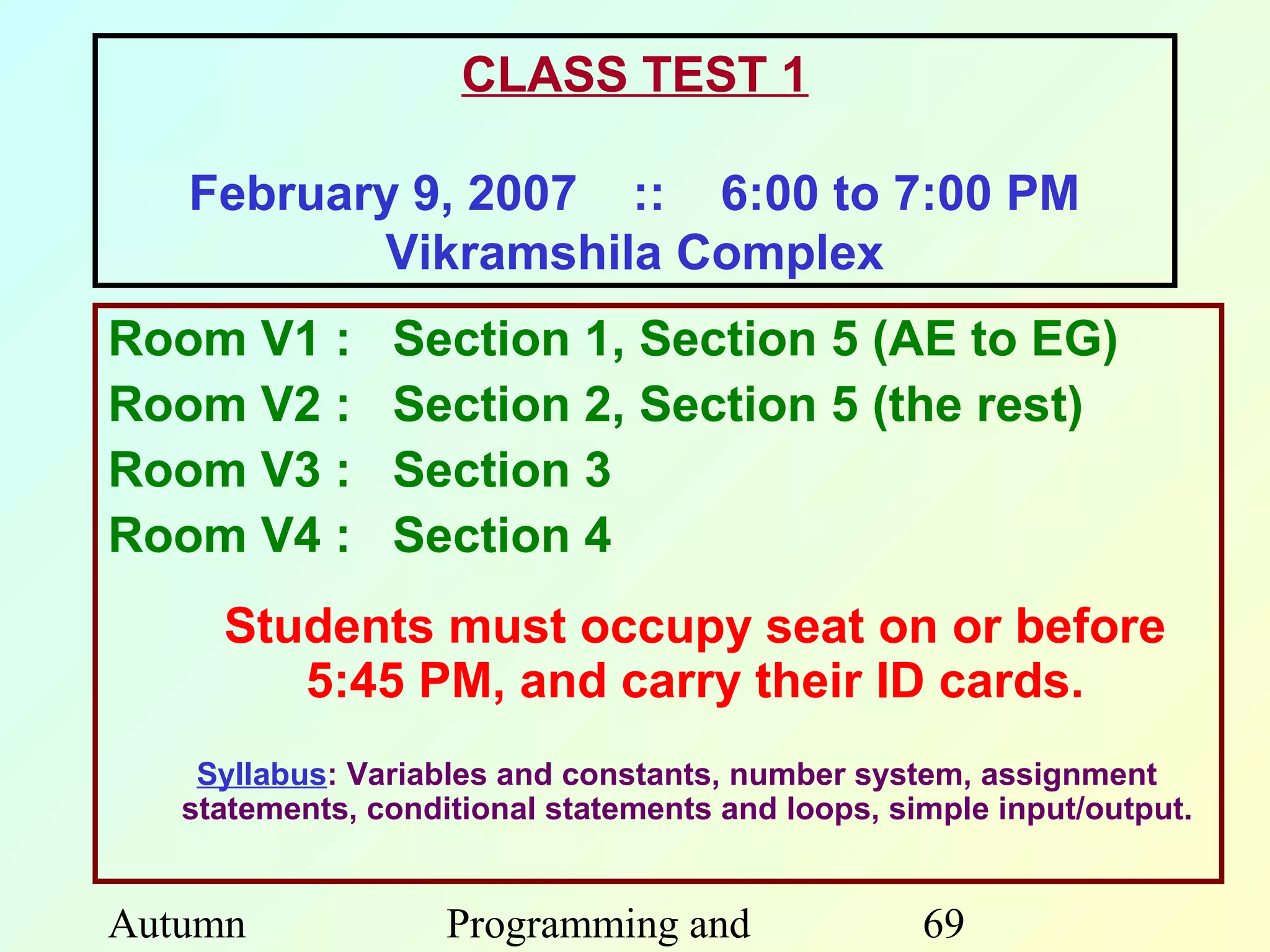 CLASS TEST 1

   February 9, 2007 :: 6:00 to 7:00 PM
          Vikramshila Complex
Room V1 :       Section 1, Section 5 (AE to EG)
Room V2 :       Section 2, Section 5 (the rest)
Room V3 :       Section 3
Room V4 :       Section 4
     Students must occupy seat on or before
        5:45 PM, and carry their ID cards.
    Syllabus: Variables and constants, number system, assignment
   statements, conditional statements and loops, simple input/output.


Autumn              Programming and                69
 