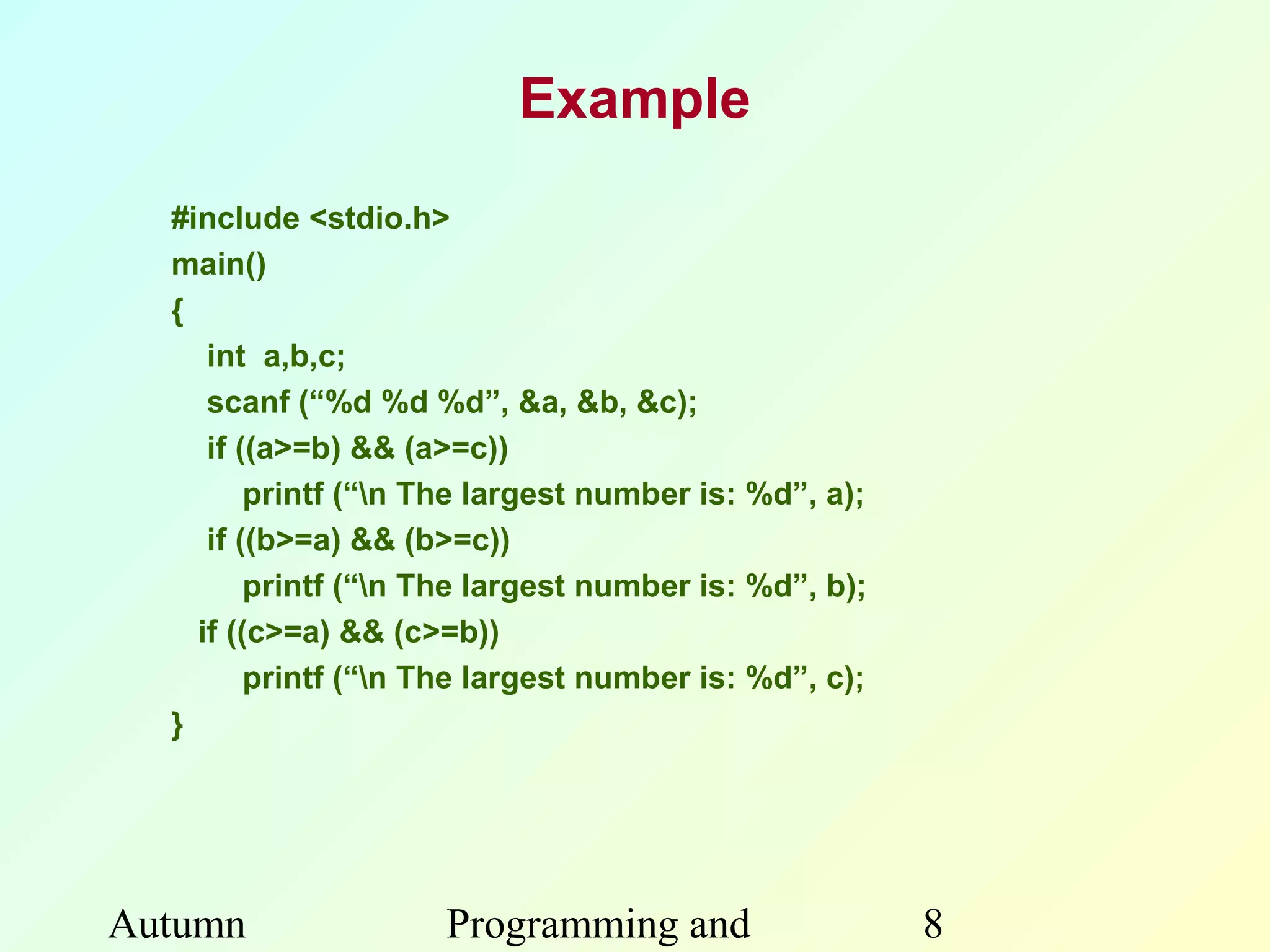 Example
  #include <stdio.h>
  main()
  {
     int a,b,c;
     scanf (“%d %d %d”, &a, &b, &c);
     if ((a>=b) && (a>=c))
         printf (“n The largest number is: %d”, a);
     if ((b>=a) && (b>=c))
         printf (“n The largest number is: %d”, b);
    if ((c>=a) && (c>=b))
         printf (“n The largest number is: %d”, c);
  }




Autumn               Programming and                   8
 
