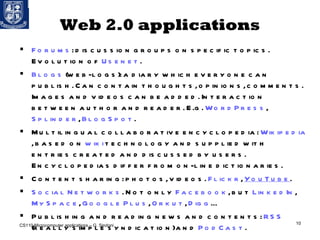 Web 2.0 applications For ums : discussion groups on specific topics. Evolution of  Usenet . Blogs  (web-logs): a diary which everyone can publish. Can contain thoughts, opinions, comments. Images and videos can be added. Interaction between author and reader. E.g.  WordPress ,  Splinder ,  BlogSpot . Multilingual collaborative encyclopedia:  Wikipedia , based on  wiki  technology and supplied with entries created and discussed by users. Encyclopedias differ from on-line dictionaries. Content sharing: photos, videos.  Flickr ,  YouTube . Social Networks . Not only  Facebook , but  LinkedIn ,  MySpace ,  Google Plus ,  Orkut ,  Digg … Publishing and reading news and contents:  RSS  (really simple syndication) and  PodCast . CS110 Microcomputer applications – G. Sindoni 