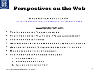 Perspectives on the Web Information revolution  http://www.youtube.com/watch?v=-4CV05HyAbM www.worldofends.com The Internet isn't complicated The Internet isn't a thing. It's an agreement The Internet is stupid Adding value to the Internet lowers its value All the Internet's value grows on its edges Money moves to the suburbs The Internet has three virtues: No one owns it Everyone can use it Anyone can improve it CS110 Microcomputer applications – G. Sindoni 