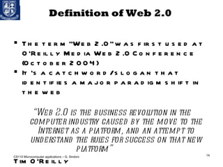 Definition of Web 2.0  The term “Web 2.0” was first used at O’Reilly Media Web 2.0 Conference (October 2004) It 's a catchword/slogan that identifies a major paradigm shift in the web “ Web 2.0 is the business revolution in the computer industry caused by the move to the Internet as a platform, and an attempt to understand the rules for success on that new platform”  Tim O’Reilly CS110 Microcomputer applications – G. Sindoni 