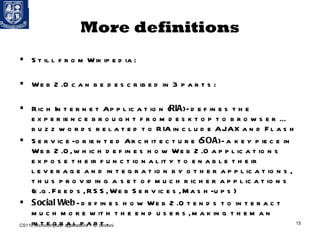 More definitions Still from Wikipedia: Web 2.0 can be described in 3 parts: Rich Internet Application ( RIA ) - defines the experience brought from desktop to browser ... buzz words related to RIA include AJAX and Flash Service-oriented Architecture ( SOA ) - a key piece in Web 2.0, which defines how Web 2.0 applications expose their functionality to enable their leverage and integration by other applications, thus providing a set of much richer applications (e.g. Feeds, RSS, Web Services, Mash-ups) Social Web  - defines how Web 2.0 tends to interact much more with the end users, making them an integral part. CS110 Microcomputer applications – G. Sindoni 