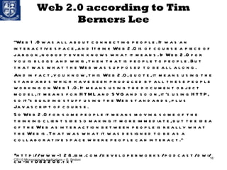 Web 2.0 according to Tim Berners Lee “ Web 1.0 was all about connecting people. It was an interactive space, and I think Web 2.0 is of course a piece of jargon, nobody even knows what it means. If Web 2.0 for you is blogs and wikis, then that is people to people. But that was what the Web was supposed to be all along. And in fact, you know, this Web 2.0, quote, it means using the standards which have been produced by all these people working on Web 1.0. It means using the document object model, it means for HTML and SVG and so on, it's using HTTP, so it's building stuff using the Web standards, plus Javascript of course. So Web 2.0 for some people it means moving some of the thinking client side so making it more immediate, but the idea of the Web as interaction between people is really what the Web is. That was what it was designed to be as a collaborative space where people can interact.” http://www-128.ibm.com/developerworks/podcast/dwi/cm-int082206.txt CS110 Microcomputer applications – G. Sindoni 