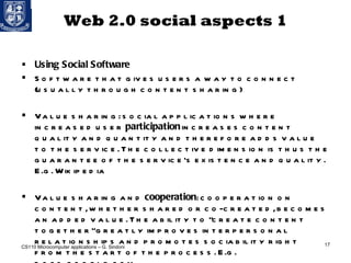 Web 2.0 social aspects 1 Using Social Software Software that gives users a way to connect (usually through content sharing) Value sharing: social applications where increased user  participation  increases content quality and quantity and therefore adds value to the service. The collective dimension is thus the guarantee of the service’s existence and quality. E.g. Wikipedia Value sharing and  cooperation : cooperation on content, whether shared or co-created, becomes an added value. The ability to "create content together" greatly improves interpersonal relationships and promotes sociability right from the start of the process. E.g. docs.google.com  CS110 Microcomputer applications – G. Sindoni 