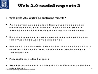 Web 2.0 social aspects 2 What is the value of Web 2.0 application contents?  As a service gains content (and value) through the direct participation of users and visitors, Web 2.0 applications are in a way a “hostage” to their users High, constant user participation is essential for the survival of social networking sites The popularity of Web 2.0 services seems to be a critical element that sometimes overpowers the quality of their content Power: User vs. Big Business What would happen if users “ran away” from Google or Facebook? CS110 Microcomputer applications – G. Sindoni 