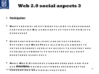 Web 2.0 social aspects 3 Participation Many services adopt mixed policies to encourage participation (E.g. some parts of the site visible to everyone) User participation level can be customized. Systems like WordPress allow blog owners to set up different levels of access to content and to enable comments to be posted by all or by registered users only  Many Web 2.0 services combine free and paid-for use ( freemium ) - paying customers receive better services and additional functions CS110 Microcomputer applications – G. Sindoni 
