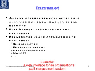 Intranet A set of internet services accessible only within an organization’s local network Uses Internet technologies and protocols Delivers tools and applications to employees Collaboration Knowledge sharing Internal publishing Internal PR  … Example:  a web interface for an organization’s  staff management system  CS110 Microcomputer applications – G. Sindoni 